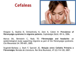 Ifergane G, Buskila D, Simiseshvely N, Zeev K, Cohen H: Prevalence of
fibromyalgia syndrome in migraine patients. Cephalalgia 26(4): 451-6, 2006.
Marcus DA, Bernstein C, Rudy TE: Fibromyalgia and headache: an
epidemiological study supporting migraine as part of the fibromyalgia syndrome.
Clin Rheumatol 24: 595-601, 2005.
Stuginski-Barbosa J, Dach F, Speciali JG. Relação entre Cefaléia Primária e
Fibromialgia: Revisão de Literatura. Rev Bras Reumatol, 47 (2):114-120, 2007.
Cefaleas
 