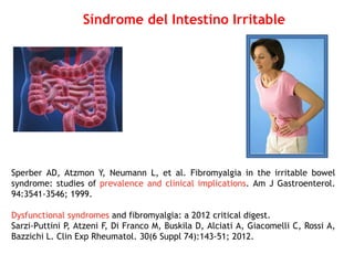 Sperber AD, Atzmon Y, Neumann L, et al. Fibromyalgia in the irritable bowel
syndrome: studies of prevalence and clinical implications. Am J Gastroenterol.
94:3541-3546; 1999.
Dysfunctional syndromes and fibromyalgia: a 2012 critical digest.
Sarzi-Puttini P, Atzeni F, Di Franco M, Buskila D, Alciati A, Giacomelli C, Rossi A,
Bazzichi L. Clin Exp Rheumatol. 30(6 Suppl 74):143-51; 2012.
Síndrome del Intestino Irritable
 