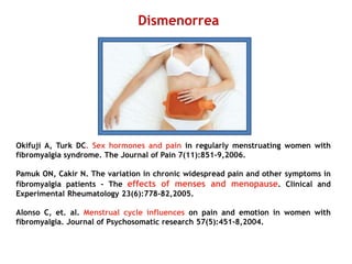 Okifuji A, Turk DC. Sex hormones and pain in regularly menstruating women with
fibromyalgia syndrome. The Journal of Pain 7(11):851-9,2006.
Pamuk ON, Cakir N. The variation in chronic widespread pain and other symptoms in
fibromyalgia patients - The effects of menses and menopause. Clinical and
Experimental Rheumatology 23(6):778-82,2005.
Alonso C, et. al. Menstrual cycle influences on pain and emotion in women with
fibromyalgia. Journal of Psychosomatic research 57(5):451-8,2004.
Dismenorrea
 