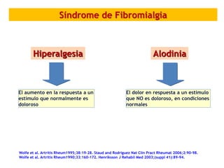 Wolfe et al. Artritis Rheum1995;38:19-28. Staud and Rodriguez Nat Clin Pract Rheumat 2006;2:90-98.
Wolfe et al. Artritis Rheum1990;33:160-172. Henriksson J Rehabil Med 2003;(suppl 41):89-94.
Síndrome de Fibromialgia
Hiperalgesia Alodinia
El aumento en la respuesta a un
estímulo que normalmente es
doloroso
El dolor en respuesta a un estímulo
que NO es doloroso, en condiciones
normales
 