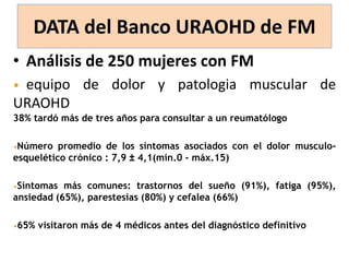 DATA del Banco URAOHD de FM
• Análisis de 250 mujeres con FM
• equipo de dolor y patologia muscular de
URAOHD
38% tardó más de tres años para consultar a un reumatólogo
•Número promedio de los síntomas asociados con el dolor musculo-
esquelético crónico : 7,9 ± 4,1(mín.0 - máx.15)
•Síntomas más comunes: trastornos del sueño (91%), fatiga (95%),
ansiedad (65%), parestesias (80%) y cefalea (66%)
•65% visitaron más de 4 médicos antes del diagnóstico definitivo
 