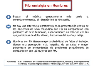 Buscan el médico generalmente más tarde y,
consecuentemente, el diagnóstico es retrasado.
No hay una diferencia significativa en la presentación clínica de
los pacientes de sexo masculino con FM en comparación con
pacientes de sexo femenino, especialmente en relación con las
quejas básicas de dolor difuso, trastornos del sueño y fatiga.
Hombres con FM tienen mayor probabilidad de faltar al trabajo,
tienen una percepción más negativa de su salud y mayor
porcentaje de antecedentes de problemas psiquiátricos en
comparación con las mujeres con FM.
Fibromialgia en Hombres
Ruiz Pérez I et al. Diferencias en características sociodemográficas, clínicas y psicológicas entre
hombres y mujeres diagnosticados de fibromialgia. Rev Clin Esp 2007; 207: 433-9.
 