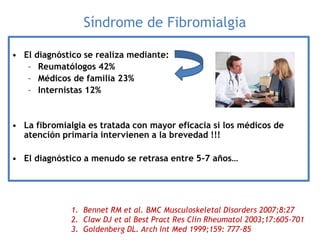 Síndrome de Fibromialgia
• El diagnóstico se realiza mediante:
– Reumatólogos 42%
– Médicos de familia 23%
– Internistas 12%
• La fibromialgia es tratada con mayor eficacia si los médicos de
atención primaria intervienen a la brevedad !!!
• El diagnóstico a menudo se retrasa entre 5-7 años…
1. Bennet RM et al. BMC Musculoskeletal Disorders 2007;8:27
2. Claw DJ et al Best Pract Res Clin Rheumatol 2003;17:605-701
3. Goldenberg DL. Arch Int Med 1999;159: 777-85
 