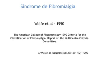 Síndrome de Fibromialgia
Wolfe et al - 1990
The American College of Rheumatology 1990 Criteria for the
Classification of Fibromyalgia: Report of the Multicentre Criteria
Committee
Arthritis & Rheumatism 33:160-172; 1990
 