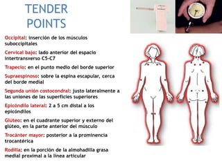 TENDER
POINTS
Occipital: inserción de los músculos
suboccipitales
Cervical bajo: lado anterior del espacio
intertransverso C5-C7
Trapecio: en el punto medio del borde superior
Supraespinoso: sobre la espina escapular, cerca
del borde medial
Segunda unión costocondral: justo lateralmente a
las uniones de las superficies superiores
Epicóndilo lateral: 2 a 5 cm distal a los
epicóndilos
Glúteo: en el cuadrante superior y externo del
glúteo, en la parte anterior del músculo
Trocánter mayor: posterior a la prominencia
trocantérica
Rodilla: en la porción de la almohadilla grasa
medial proximal a la línea articular
 