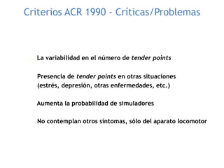 Criterios ACR 1990 - Críticas/Problemas
. . La variabilidad en el número de tender points
Presencia de tender points en otras situaciones
(estrés, depresión, otras enfermedades, etc.)
Aumenta la probabilidad de simuladores
No contemplan otros síntomas, sólo del aparato locomotor
 