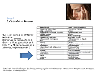 Wolfe F, et al. The American College of Rheumatology preliminary diagnostic criteria for fibromyalgia and measurement of symptom severity. Arthritis Care
Res (Hoboken). 2010 May;62(5):600-10.
Parte 2
B.- Severidad de Síntomas
Cuente el número de síntomas
marcados: ______
0 síntomas, su puntuación es 0
Entre 1 y 10, su puntuación es 1
Entre 11 y 24, su puntuación es 2
25 o más, su puntuación es 3
Nuevos Criterios Preliminares del Colegio Americano de
Reumatología para el Diagnóstico Clínico de la Fibromialgia
 