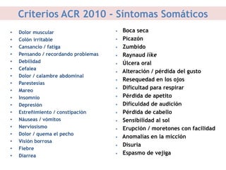 Criterios ACR 2010 - Síntomas Somáticos
• Dolor muscular
• Colón irritable
• Cansancio / fatiga
• Pensando / recordando problemas
• Debilidad
• Cefalea
• Dolor / calambre abdominal
• Parestesias
• Mareo
• Insomnio
• Depresión
• Estreñimiento / constipación
• Náuseas / vómitos
• Nerviosismo
• Dolor / quema el pecho
• Visión borrosa
• Fiebre
• Diarrea
• Boca seca
• Picazón
• Zumbido
• Raynaud like
• Úlcera oral
• Alteración / pérdida del gusto
• Resequedad en los ojos
• Dificultad para respirar
• Pérdida de apetito
• Dificuldad de audición
• Pérdida de cabello
• Sensibilidad al sol
• Erupción / moretones con facilidad
• Anomalías en la micción
• Disuria
• Espasmo de vejiga
 