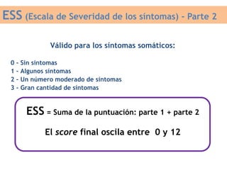 Válido para los síntomas somáticos:
0 – Sin síntomas
1 – Algunos síntomas
2 – Un número moderado de síntomas
3 – Gran cantidad de síntomas
ESS (Escala de Severidad de los síntomas) - Parte 2
ESS = Suma de la puntuación: parte 1 + parte 2
El score final oscila entre 0 y 12
 