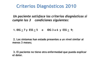 Criterios Diagnósticos 2010
Un paciente satisface los criterios diagnósticos si
cumple las 3 condiciones siguientes:
1. IDG > 7 y ESS > 5 o IDG 3 a 6 y ESS > 9;
2. Los sintomas han estado presentes a un nivel similar al
menos 3 meses;
3. El paciente no tiene otra enfermedad que pueda explicar
el dolor.
 