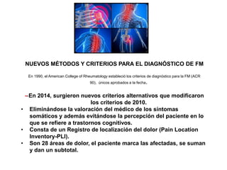 NUEVOS MÉTODOS Y CRITERIOS PARA EL DIAGNÓSTICO DE FM
En 1990, el American College of Rheumatology estableció los criterios de diagnóstico para la FM (ACR
90), únicos aprobados a la fecha.
--En 2014, surgieron nuevos criterios alternativos que modificaron
los criterios de 2010.
• Eliminándose la valoración del médico de los síntomas
somáticos y además evitándose la percepción del paciente en lo
que se refiere a trastornos cognitivos.
• Consta de un Registro de localización del dolor (Pain Location
Inventory-PLI).
• Son 28 áreas de dolor, el paciente marca las afectadas, se suman
y dan un subtotal.
 