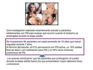 Una investigación realizada recientemente estudió a pacientes
adolescentes con FM para evaluar qué ocurría cuando el trastorno se
prolongaba durante la etapa adulta.
Se incorporaron 94 pacientes con edad promedio de 15 años que fueron
seguidos durante 7 años.
Al término del estudio, el 51% permanecía con FM activa, un 15% estaba
libre de dolor y sin medicación para FM y un 34% tenía síntomas
subclínicos de FM.
Los autores concluyeron que los pacientes que prolongaron el cuadro
durante la etapa adulta fueron los que presentaban mayor deterioro físico
y emocional.
 