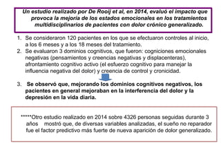 Un estudio realizado por De Rooij et al, en 2014, evaluó el impacto que
provoca la mejoría de los estados emocionales en los tratamientos
multidisciplinarios de pacientes con dolor crónico generalizado.
1. Se consideraron 120 pacientes en los que se efectuaron controles al inicio,
a los 6 meses y a los 18 meses del tratamiento.
2. Se evaluaron 3 dominios cognitivos, que fueron: cogniciones emocionales
negativas (pensamientos y creencias negativas y displacenteras),
afrontamiento cognitivo activo (el esfuerzo cognitivo para manejar la
influencia negativa del dolor) y creencia de control y cronicidad.
3. Se observó que, mejorando los dominios cognitivos negativos, los
pacientes en general mejoraban en la interferencia del dolor y la
depresión en la vida diaria.
*****Otro estudio realizado en 2014 sobre 4326 personas seguidas durante 3
años mostró que, de diversas variables analizadas, el sueño no reparador
fue el factor predictivo más fuerte de nueva aparición de dolor generalizado.
 