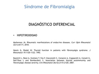 Síndrome de Fibromialgia
DIAGNÓSTICO DIFERENCIAL
• HIPOTIROIDISMO
Markenson JA. Rheumatic manifestations of endocrine diseases. Curr Opin Rheumatol
22(1):64-71; 2010.
Neeck G, Riedel W: Thyroid function in patients with fibromyalgia syndrome. J
Rheumatol 19:1120-1122; 1992.
Bazzichi L, Rossi A, Giuliano T, Feo F, Giacomelli C, Consensi A, Ciapparelli A, Consoli G,
Dell‟Osso L and Bombardieri S. Association between thyroid autoimmunity and
fibromyalgic disease severity. Clin Rheumatol 26(12):2115-2120; 2007.
 