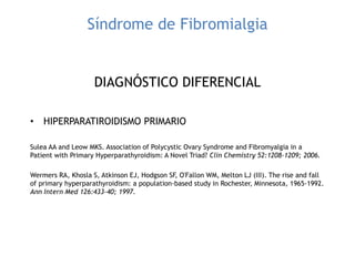 Síndrome de Fibromialgia
DIAGNÓSTICO DIFERENCIAL
• HIPERPARATIROIDISMO PRIMARIO
Sulea AA and Leow MKS. Association of Polycystic Ovary Syndrome and Fibromyalgia in a
Patient with Primary Hyperparathyroidism: A Novel Triad? Clin Chemistry 52:1208-1209; 2006.
Wermers RA, Khosla S, Atkinson EJ, Hodgson SF, O'Fallon WM, Melton LJ (III). The rise and fall
of primary hyperparathyroidism: a population-based study in Rochester, Minnesota, 1965-1992.
Ann Intern Med 126:433-40; 1997.
 