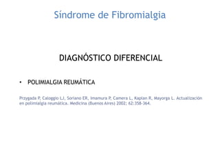 Síndrome de Fibromialgia
DIAGNÓSTICO DIFERENCIAL
• POLIMIALGIA REUMÁTICA
Przygada P, Caloggio LJ, Soriano ER, Imamura P, Camera L, Kaplan R, Mayorga L. Actualización
en polimialgia reumática. Medicina (Buenos Aires) 2002; 62:358-364.
 