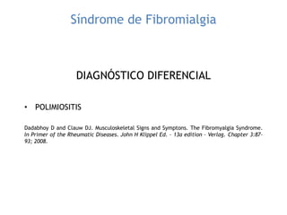 Síndrome de Fibromialgia
DIAGNÓSTICO DIFERENCIAL
• POLIMIOSITIS
Dadabhoy D and Clauw DJ. Musculoskeletal Signs and Symptons. The Fibromyalgia Syndrome.
In Primer of the Rheumatic Diseases. John H Klippel Ed. – 13a edition – Verlag. Chapter 3:87-
93; 2008.
 