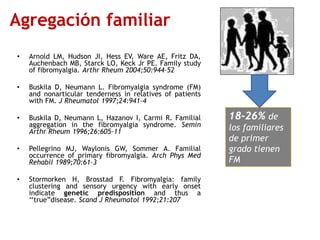 Agregación familiar
• Arnold LM, Hudson JI, Hess EV, Ware AE, Fritz DA,
Auchenbach MB, Starck LO, Keck Jr PE. Family study
of fibromyalgia. Arthr Rheum 2004;50:944–52
• Buskila D, Neumann L. Fibromyalgia syndrome (FM)
and nonarticular tenderness in relatives of patients
with FM. J Rheumatol 1997;24:941–4
• Buskila D, Neumann L, Hazanov I, Carmi R. Familial
aggregation in the fibromyalgia syndrome. Semin
Arthr Rheum 1996;26:605–11
• Pellegrino MJ, Waylonis GW, Sommer A. Familial
occurrence of primary fibromyalgia. Arch Phys Med
Rehabil 1989;70:61–3
• Stormorken H, Brosstad F. Fibromyalgia: family
clustering and sensory urgency with early onset
indicate genetic predisposition and thus a
„„true”disease. Scand J Rheumatol 1992;21:207
18-26% de
los familiares
de primer
grado tienen
FM
 