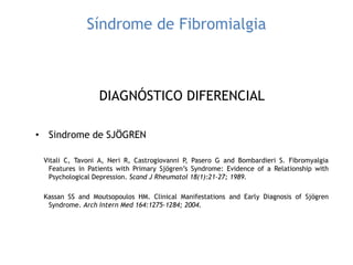 Síndrome de Fibromialgia
DIAGNÓSTICO DIFERENCIAL
• Sindrome de SJÖGREN
Vitali C, Tavoni A, Neri R, Castrogiovanni P, Pasero G and Bombardieri S. Fibromyalgia
Features in Patients with Primary Sjögren‟s Syndrome: Evidence of a Relationship with
Psychological Depression. Scand J Rheumatol 18(1):21-27; 1989.
Kassan SS and Moutsopoulos HM. Clinical Manifestations and Early Diagnosis of Sjögren
Syndrome. Arch Intern Med 164:1275-1284; 2004.
 