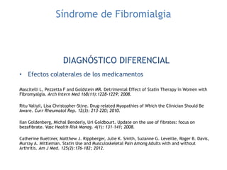 Síndrome de Fibromialgia
DIAGNÓSTICO DIFERENCIAL
• Efectos colaterales de los medicamentos
Mascitelli L, Pezzetta F and Goldstein MR. Detrimental Effect of Statin Therapy in Women with
Fibromyalgia. Arch Intern Med 168(11):1228-1229; 2008.
Ritu Valiyil, Lisa Christopher-Stine. Drug-related Myopathies of Which the Clinician Should Be
Aware. Curr Rheumatol Rep. 12(3): 213–220; 2010.
Ilan Goldenberg, Michal Benderly, Uri Goldbourt. Update on the use of fibrates: focus on
bezafibrate. Vasc Health Risk Manag. 4(1): 131–141; 2008.
Catherine Buettner, Matthew J. Rippberger, Julie K. Smith, Suzanne G. Leveille, Roger B. Davis,
Murray A. Mittleman. Statin Use and Musculoskeletal Pain Among Adults with and without
Arthritis. Am J Med. 125(2):176–182; 2012.
 