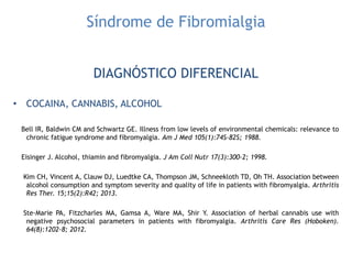 Síndrome de Fibromialgia
DIAGNÓSTICO DIFERENCIAL
• COCAINA, CANNABIS, ALCOHOL
Bell IR, Baldwin CM and Schwartz GE. Illness from low levels of environmental chemicals: relevance to
chronic fatigue syndrome and fibromyalgia. Am J Med 105(1):74S-82S; 1988.
Eisinger J. Alcohol, thiamin and fibromyalgia. J Am Coll Nutr 17(3):300-2; 1998.
Kim CH, Vincent A, Clauw DJ, Luedtke CA, Thompson JM, Schneekloth TD, Oh TH. Association between
alcohol consumption and symptom severity and quality of life in patients with fibromyalgia. Arthritis
Res Ther. 15;15(2):R42; 2013.
Ste-Marie PA, Fitzcharles MA, Gamsa A, Ware MA, Shir Y. Association of herbal cannabis use with
negative psychosocial parameters in patients with fibromyalgia. Arthritis Care Res (Hoboken).
64(8):1202-8; 2012.
 