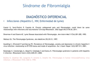 Síndrome de Fibromialgia
DIAGNÓSTICO DIFERENCIAL
• Infecciones (Hepatitis C, HIV, Enfermedad de Lyme)
Cassisi G, Sarzi-Puttini P, Cazzola M. Chronic widespread pain and fibromyalgia: could there be some
relationships with infections and vaccinations? Clin Exp Rheumatol. 29(6 Suppl 69):S118-26; 2011.
Dinerman H and Steere AC. Lyme Disease Associated with Fibromyalgia. Ann Intern Med 117(4):281-285; 1992.
Wallace DJ. The Fibromyalgia Syndrome. Ann Medicine 29(1)9-21; 1997.
Goulding C, O'Connell P and Murray FE. Prevalence of fibromyalgia, anxiety and depression in chronic hepatitis C
virus infection: relationship to RT-PCR status and mode of acquisition. Eur J Gastr Hepat 13(5):507-511; 2001.
Kozanoglu E, Canataroglu A, Abayli B, Colakoglu S and Goncu K. Fibromyalgia syndrome in patients with hepatitis
C infection. Rheumatol Intern 23(5):248-251; 2004.
Buskila D, Gladman DD, Langevitz P, Urowitz S, Smythe HA. Fibromyalgia in human immunodeficiency virus
infection. J Rheumatol 17(9):1202-6; 1990.
 