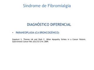Síndrome de Fibromialgia
DIAGNÓSTICO DIFERENCIAL
• PARANEOPLASIA (CA BRONCOGÉNICO)
Gopaluni S, Thomas LM and Shah C. When Myopathy Strikes in a Cancer Patient.
Gastrointest Cancer Res 3(5):212–214; 2009.
 
