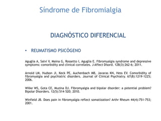 Síndrome de Fibromialgia
DIAGNÓSTICO DIFERENCIAL
• REUMATISMO PSICÓGENO
Aguglia A, Salvi V, Maina G, Rossetto I, Aguglia E. Fibromyalgia syndrome and depressive
symptoms: comorbidity and clinical correlates. J Affect Disord. 128(3):262-6; 2011.
Arnold LM, Hudson JI, Keck PE, Auchenbach MB, Javaras KN, Hess EV. Comorbidity of
fibromyalgia and psychiatric disorders. Journal of Clinical Psychiatry. 67(8):1219–1225;
2006.
Wilke WS, Gota CE, Muzina DJ. Fibromyalgia and bipolar disorder: a potential problem?
Bipolar Disorders. 12(5):514–520; 2010.
Winfield JB. Does pain in fibromyalgia reflect somatization? Arthr Rheum 44(4):751-753;
2001.
 