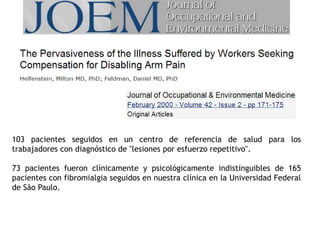 103 pacientes seguidos en un centro de referencia de salud para los
trabajadores con diagnóstico de "lesiones por esfuerzo repetitivo".
73 pacientes fueron clínicamente y psicológicamente indistinguibles de 165
pacientes con fibromialgia seguidos en nuestra clínica en la Universidad Federal
de São Paulo.
 
