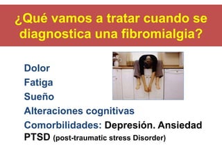 ¿Qué vamos a tratar cuando se
diagnostica una fibromialgia?
Dolor
Fatiga
Sueño
Alteraciones cognitivas
Comorbilidades: Depresión. Ansiedad
PTSD (post-traumatic stress Disorder)
 
