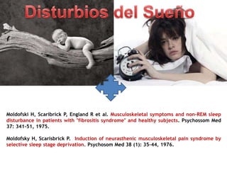Moldofski H, Scaribrick P, England R et al. Musculoskeletal symptoms and non-REM sleep
disturbance in patients with "fibrositis syndrome" and healthy subjects. Psychossom Med
37: 341-51, 1975.
Moldofsky H, Scarisbrick P. Induction of neurasthenic musculoskeletal pain syndrome by
selective sleep stage deprivation. Psychosom Med 38 (1): 35–44, 1976.
 