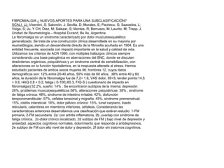 FIBROMIALGIA ¿ NUEVOS APORTES PARA UNA SUBCLASIFICACIÓN?
SCALI, JJ; Visentini, S; Salomón, J; Sevilla, D; Morales, E; Pacheco, G; Saavedra, L;
Veiga, S; Ju, Y CH; Diez, M; Salazar, S; Montes, R; Berruezo, M; Laurito, M; Trapp, J.
Unidad de Reumatología – Hospital Durand, Bs As, Argentina.
La fibromialgia es un síndrome caracterizado por dolor musculoesquelético
generalizado. Se trata de una construcción clínica desarrollada en su mayoría por
reumatólogos, siendo un descendiente directo de la fibrositis acuñada en 1904. Es una
entidad frecuente, asociada con impacto importante en la salud y calidad de vida.
Utilizamos los criterios de ACR 1990, con múltiples hallazgos clínicos siempre
considerando una base patogénica en aberraciones del SNC, donde se discuten
desórdenes orgánicos, psiquiátricos y un sindrome central de sensibilización, con
alteraciones en la función hipotalámica, en la respuesta alterada al stress. Hemos
estudiado pacientes de ambos sexos mujeres 96, hombres 12, cuyos datos
demográficos son: 12% entre 20-40 años, 50% más de 60 años, 38% entre 40 y 60
años, la duración de la fibromialgia fue de 7,2+ 1.6, VAS dolor, 69+5; tender points:14,5
+ 0.6, HAQ 0.8 + 0.2, fatiga ( 0-100) 60.3, FIQ-S ( cuestionario de impacto en
fibromialgia) 52.2%, sueño: 14% . Se encontraron subtipos de la misma; depresión:
26%, problemas musculoesqueléticos:58%, alteraciones psiquiátricas: 38% , sindrome
de fatiga crónica: 48%, sindrome de intestino irritable: 42%, disfunción
temporomandibular: 57%, cefalea tensional y migraña: 45%, síndrome premenstrual:
15%, cistitis intersticial: 18%, dolor pélvico crónico: 15%, tunel carpiano, livedo
reticularis, calambres en miembros inferiores, cefaleas. Considerando las
características anteriores desarrollamos una clasificación que está en estudio: 1-FM
primaria, 2-FM secundaria 2a: con artritis inflamatoria, 2b ,overlap con sindrome de
fatiga crónica, 2c-dolor crónico localizado, 2d subtipo de FM ( bajo nivel de depresión y
ansiedad, aspectos cognitivos normales, dolorimiento que responde a antidepresivos,
2e subtipo de FM con alto nivel de dolor y depresión, 2f dolor sin tratornos cognitivos.
 