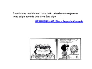 Cuando una medicina no hace daño deberíamos alegrarnos
y no exigir además que sirva para algo.
BEAUMARCHAIS, Pierre Augustin Caron de
 