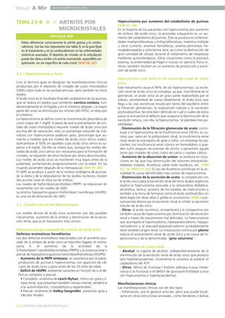 Manual A Mir

TEMA 2

www.academiamir.com

ARTRITIS POR
MICROCRISTALES
ENFOQUE MIR

Debes diferenciar correctamente la artritis gotosa y la condrocalcinosis. Son las más importantes (ver tabla 3); en la gota fíjate
en el tratamiento y en la condrocalcinosis en las enfermedades
sistémicas asociadas. El depósito de cristales en la articulación
puede dar clínica similar a la artritis reumatoide, espondilitis anquilosante, sin ser específico de cada cristal (MIR 08, 82).

Hiperuricemia por aumento del catabolismo de purinas
(MIR 01, 64)
En la mayoría de los pacientes con hiperuricemia por aumento
de síntesis del ácido úrico, la anomalía subyacente es un aumento del catabolismo de purinas. Éste se produce en enfermedades mieloproliferativas y linfoproliferativas, mieloma múltiple
u otros tumores, anemias hemolíticas, anemia perniciosa, hemoglobinopatías y policitemia vera, así como la destrucción de
gran cantidad de células durante el tratamiento de neoplasias
mediante quimioterápicos. Otras situaciones como la psoriasis
extensa, la enfermedad de Paget e incluso un ejercicio físico intenso, también resultan en un aumento de producción y excreción de ácido úrico.

2.1.- Hiperuricemia y Gota
Con el término gota se designan las manifestaciones clínicas
producidas por el depósito de cristales de urato monosódico
(UMS) sobre todo en la cavidad articular, pero también en otros
tejidos.
El ácido úrico es el resultado final del catabolismo de las purinas,
que se realiza en tejidos que contienen xantina oxidasa, fundamentalmente en el hígado y en el intestino delgado. La mayor
parte del urato se elimina por los riñones (60-70%); el resto por
el intestino.
La hiperuricemia se define como la concentración plasmática de
urato mayor de 7 mg/dl. A pesar de que la precipitación de cristales de urato monosódico requiere niveles de ácido úrico por
encima del de saturación, sólo un porcentaje reducido de individuos con hiperuricemia padecen gota, porcentaje que aumenta a medida que los niveles de ácido úrico sérico suben,
acercándose al 50% en aquéllos cuyo ácido úrico sérico es superior a 9 mg/dL. De ello se infiere que, aunque los niveles elevados de ácido úrico sérico son necesarios para la formación de
cristales, se requieren de otros factores por ahora desconocidos.
Los niveles de ácido úrico se mantienen muy bajos antes de la
pubertad, aumentando progresivamente con la edad. En las
mujeres ascienden después de la menopausia (MIR 99, 88).
El UMS se produce a partir de la síntesis endógena de purinas,
de la dieta y de la degradación de los ácidos nucleicos. Existen
dos puntos clave en esta vía de síntesis:
Los niveles de fosforribosil-pirofosfato (PRPP): se relacionan directamente con los niveles de UMS.
La enzima hipoxantin-guanin-fosforribosil transferasa (HGPRt):
es una vía de eliminación de UMS.

2.2.- Clasificación de las hiperuricemias
Los niveles séricos de ácido úrico aumentan por dos posibles
mecanismos: aumento de la síntesis y disminución de la excreción renal, que es el mecanismo más común.

Hiperuricemia por aumento de síntesis de ácido úrico
Defectos enzimáticos hereditarios
Los dos defectos enzimáticos relacionados con el aumento acusado de la síntesis de ácido úrico se trasmiten ligados al cromosoma X: el aumento de la actividad de la
5-fosforribosil-1-pirofosfato-sintetasa (PRPPs) y la ausencia total o
parcial de hipoxantina-guanina-fosforribosiltransferasa (HGPRt).
- Aumento de la PRPP sintetasa: se caracteriza por la sobreproducción de purinas e hiperuricemia, con aparición de cálculos de ácido úrico y gota antes de los 20 años de edad.
- Déficit de HGPRt: existiendo variantes en función de si el déficit es completo o parcial:
• Completo: síndrome de Lesch-Nyhan, niños con gota y litiasis renal, que presentan también retraso mental, tendencia
a la automutilación, coreoatetosis y espasticidad.
• Parcial: síndrome de Kelley-Seegmiller, presentan gota y
cálculos renales.

12 ] ARTRITIS POR MICROCRISTALES [

Hiperuricemia por defecto de excreción renal de ácido
úrico
Este mecanismo causa el 90% de las hiperuricemias. La excreción renal de ácido úrico es compleja, ya que, tras filtrarse en el
glomérulo, el ácido úrico es en gran parte reabsorbido por el
túbulo, secretándose de nuevo distalmente; el ácido úrico que
llega a las vías excretoras resulta por tanto del equilibrio entre
la filtración glomerular, la reabsorción tubular y la secreción
postreabsortiva. No está bien definido en cuál o cuáles de estos
pasos se encuentra el defecto que ocasiona la disminución de la
excreción renal y, con ella, la hiperuricemia. Se plantean tres posibilidades:
- Disminución de la filtración glomerular de urato: contribuye a la hiperuricemia de la insuficiencia renal (30%), es curioso que, salvo en la poliquistosis renal, la insuficiencia renal
raras veces se acompaña de gota o tofos; sin embargo los pacientes con insuficiencia renal crónica en hemodiálisis sí pueden sufrir ataques recurrentes de artritis o periartritis aguda
tanto por cristales de urato como de calcio u oxalato cálcico.
- Aumento de la absorción de uratos: se produce en situaciones en las que hay disminución del volumen extracelular:
diabetes insípida, diuréticos sobre todo tiazídicos, etc. (MIR
02, 76; MIR 01F, 83). El uso de diuréticos constituye en la actualidad la causa identificable más común de hiperuricemia.
- Disminución de la secreción de urato: la competición con
el ácido úrico para la excreción renal de otros ácidos orgánicos
explica la hiperuricemia asociada a la cetoacidosis diabética,
alcohólica, láctica, acidosis de los estados de malnutrición y
también a la toma de fármacos como el ácido acetilsalicílico en
dosis bajas (en dosis altas 2 gr/día es uricosúrico) (MIR). La pirazinamida disminuye la excreción renal al inhibir la secreción
tubular de ácido úrico.
- Otras: el ácido nicotínico, el etambutol y la ciclosporina son
también causa de hiperuricemia por disminución de excreción
renal a través de mecanismos mal definidos. La hiperuricemia
que acompaña al hipotiroidismo, hiperparatiroidismo, hipoparatiroidismo y al pseudohipoparatiroidismo probablemente
tiene también origen renal. La intoxicación crónica por plomo
reduce el aclaramiento renal de ácido úrico y es causa de hiperuricemia y de la denominada “gota saturnina”.

Hiperuricemia de causa mixta
- Alcohol: la ingesta de alcohol, independientemente de la
disminución de la excreción renal de ácido úrico que provoca
(por hiperlactacidemia), incrementa la uricemia al acelerar el
catabolismo del ATP.
- Otros: déficit de fructosa-1-fosfato aldolasa (causa intolerancia a la fructosa) o el déficit de glucosa-6-fosfatasa (cursa
con hiperuricemia e hiperlactacidemia).
Manifestaciones clínicas
Las manifestaciones clínicas son de dos tipos:
- Inflamación, por lo general articular, pero que puede localizarse en otras estructuras sinoviales, como tendones o bolsas

 