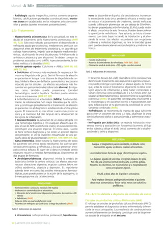 Manual A Mir

www.academiamir.com

- Radiología: aguda: inespecífico; crónica: aumento de partes
blandas, calcificaciones punteadas y condrocalcinosis, erosiones óseas en sacabocados, en los márgenes articulares osteólisis y geodas (quistes intraóseos yuxtaarticulares).

2.5.- Tratamiento
- Hiperuricemia asintomática. En la actualidad, no esta indicado el tratamiento de la hiperuricemia asintomática (MIR
00, 123). Sólo está indicado para prevenir el desarrollo de la
nefropatía aguda por ácido úrico, mediante una profilaxis con
alopurinol antes del tratamiento citotóxico y, en caso de que
ya haya hiperuricemia, impedir que se deposite mediante diuréticos, alcalinizando la orina (bicarbonato / inhibidores de la
anhidrasa carbónica) y con alopurinol. Se deben corregir los
problemas asociados como la HTA, hipercolesterolemia, la diabetes mellitus o la obesidad (MIR).
- Artritis gotosa aguda: Colchicina + AINEs (MIR 06, 83;
MIR 02, 84).
• Colchicina: el fármaco más empleado (la respuesta al fármaco es diagnóstica de gota). Será el fármaco de elección
en pacientes en los que no se dispone de diagnóstico de certeza. Inhibe la liberación del factor quimiotáctico leucocitario
inducido por los cristales. Los efectos secundarios más frecuentes son gastrointestinales (sobre todo diarrea). En algunos casos también puede presentarse toxicidad
hematológica, renal o hepática. También puede administrarse vía intravenosa (MIR 07, 82).
• Antiinflamatorios no esteroideos (AINEs): fundamentalmente, la indometacina. Son mejor tolerados que la colchicina y constituyen probablemente el tratamiento de elección
en pacientes con el diagnóstico establecido de artritis gotosa
aguda. El tratamiento es más eficaz cuanto más precoz se
inicie y se mantiene 3-4 días después de la desaparición de
los signos de inflamación.
• Glucocorticoides: la asociación de un ataque de gota con
una hemorragia digestiva o con cualquier afección que impida el uso de AINEs o colchicina orales y en casos resistentes,
constituyen una situación especial. En estos casos, cuando
se tiene certeza diagnóstica y no existe un proceso séptico
concomitante, es útil la inyección intraarticular de una pequeña dosis de glucocorticoides (MIR 97, 109; MIR 97F, 92).
- Gota intercrítica, debe tratarse la hiperuricemia de todos
los pacientes con artritis aguda recidivante, los que han presentado artritis gotosa y nefrolitiasis, y los que presentan artropatía crónica tofácea. El papel de la dieta es limitado siendo
necesario recurrir a medidas farmacológicas. Disponemos de
dos grupos de fármacos:
• Antihiperuricémicos: alopurinol. Inhibe la síntesis de
ácido úrico (inhibe la xantina oxidasa). Los efectos secundarios son: alteraciones digestivas, erupción cutánea, fiebre, necrólisis epidérmica, alopecia y depresión. Es importante
además tener en cuenta las posibles interacciones farmacológicas, pues puede potenciar la acción de la azatioprina, la
6-mercaptopurina y la ciclofosfamida.
INDICACIONES
- Normosecretores o uricosuria elevada(>700 mg/día)
- Intolerancia o contraindicación a uricosúricos:
• Alteración de la función renal (depuración plasmática de creatinina <80
ml/min)
• Nefrolitiasis (MIR)
- Gota con tofos sea cual sea la función renal
- Pacientes con nefropatía por ácido úrico o riesgo de padecerla (MIR)

Tabla 1. Indicaciones de alupurinol.

• Uricosúricos: sulfinpirazolona, probenecid, benzbroma-

14 ] ARTRITIS POR MICROCRISTALES [

nona (el disponible en España) y la benziodarona. Aumentan
la excreción de ácido úrico perdiendo eficacia a medida que
se reduce el aclaramiento de creatinina, siendo ineficaces
cuando la filtración glomerular cae por debajo de 30 ml/min.
No tienen propiedades antinflamatorias. El AAS puede inhibir
el efecto uricosúrico de esto fármacos. Pueden desencadenar
la aparición de nefrolitiasis. Para evitarlo, se inicia el tratamiento con dosis bajas forzando la hidratación y alcalinizando la orina. Los efectos secundarios son erupciones
cutáneas y molestias digestivas; es rara la toxicidad grave
pero pueden desencadenar necrosis hepática y síndrome nefrótico.
INDICACIONES
- Función renal normal
- Ausencia de antecedentes de nefrolitiasis (MIR 98F, 208)
- Eliminación renal de ácido úrico <700 mg/día con dieta normal

Tabla 2. Indicaciones de uricosúricos.

El descenso brusco del urato plasmático como consecuencia
del inicio del tratamiento con alopurinol o agentes uricosúricos puede prolongar o precipitar un ataque agudo, de forma
que, antes de iniciar el tratamiento, el paciente no debe tener
signo alguno de inflamación y debe haber comenzado a
tomar colchicina como profilaxis de 6 a 12 meses antes (se
solapan ambos tratamientos y posteriormente se suspende la
colchicina) (MIR). En pacientes con respuesta insuficiente a
la monoterapia y en pacientes normo o hiposecretores con
gota tofácea grave se ha planteado la posibilidad de un tratamiento combinado (MIR).
- Nefrolitiasis: se recomienda la ingesta de agua suficiente
para crear un volumen de orina >2 l/día, alcalinizar la orina
con bicarbonato sódico o acetazolamida, y administrar alopurinol.
- Nefropatía por ácido úrico: se necesita hidratación intravenosa intensa y asociación con furosemida (aumenta al flujo
en los túbulos y diluye el ácido úrico), aumento de la alcalinización de la orina y alopurinol.
RECUERDA
Aunque el diagnóstico parezca evidente, si debuta como
monoartritis aguda, se debería realizar artrocentesis.
Los cristales tienen forma de aguja y birrefringencia negativa.
Las bajadas agudas de uricemia precipitan ataques de gota.
Por ello una uricemia normal no descarta la artritis gotosa.
Recuerda los diuréticos, los traumatismos y la hospitalización
como precipitantes típicos.
El AAS a dosis altas de 2 gr/día es uricosúrico.
Para emplear fármacos antihiperuricemiantes el paciente
debe estar asintomático y llevar varios meses con colchicina
profiláctica.

2.6.- Artritis debida a depósito de cristales de calcio
Cristales de pirofosfato cálcico dihidratado (MIR)
El hallazgo de cristales de pirofosfato cálcico dihidratado (PPCD)
permite establecer el diagnóstico de esta enfermedad y diferenciarla de otras artropatías. La prevalencia de condrocalcinosis
aumenta claramente con la edad y constituye una de las primeras causas de artropatía en el anciano.

 
