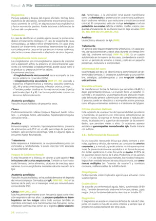 Manual A Mir

www.academiamir.com

Diagnóstico
Púrpura palpable y biopsia del órgano afectado. No hay datos
específicos de laboratorio. Generalmente encontramos leucocitosis y aumento de la VSG, en algunos casos hay crioglobulinas
y factor reumatoide positivo. Puede asociarse a deficiencias de
factores del complemento.

Tratamiento
En caso de identificar un posible agente causal, la primera medida es el tratamiento etiológico. En caso de sospecha de causa
farmacológica, se deberá retirar el tratamiento. En casos leves,
bastará con tratamiento sintomático, reservándose los glucocorticoides para los casos en los que existan síntomas sistémicos,
afectación cutánea diseminada o afectación de otros órganos.

Crioglobulinemia mixta esencial
Las crioglobulinas son inmunoglobulinas capaces de precipitar
con la exposición al frío. Su presencia en concentraciones superiores a la normalidad (crioglobulimenia), puede causar daño si
se produce su precipitación en los tejidos:
Encontramos dos tipos:
- Crioglobulinemia mixta esencial: no se acompaña de trastornos sistémicos conocidos (30%)
- Crioglobulinemia secundaria (MIR 07, 96): asociada a
trastornos linfoproliferativos y mieloma, vasculitis sistémicas,
LES, AR y otras conectivopatías, infección crónica, cirrosis….
- También pueden dividirse en formas monoclonales (tipo I) y
policlonales (tipo II y III). Las formas policlonales cursan con
descenso del complemento.
Anatomía patológica
Vasculitis leucocitoclástica de pequeños vasos.
Clínica
Predominantemente cutánea (púrpura, Raynaud, livedo reticularis…), artralgias, fiebre, adenopatías, hepatoesplenomegalia,
afectación renal…
Analítica
Inmunocomplejos circulantes, hipocomplementemia, presencia
de anticuerpos anti-VHC en un alto porcentaje de pacientes,
también, pero en menor porcentaje, VHB. En algunos tipos, se
encuentra Factor Reumatoide.
Tratamiento
Mala respuesta al tratamiento, se usa plasmaféresis junto con
corticoides y ciclofosfamida. Si existe infección VHC asociada,
se usa interferón alfa.

Púrpura de Schönlein-Henoch
Es más frecuente en la infancia, en varones y suele aparecer tras
infecciones de las vías respiratorias. También se han involucrado fármacos, ciertos alimentos, picaduras de insectos y vacunaciones. La inmunoglobulina mediadora de esta reacción es la
IgA.

nal, hemorragia…), la afectación renal puede manifestarse
como una hematuria o proteinuria (en una minoría puede producir síndrome nefrótico que evolucione a insuficiencia renal
crónica). El compromiso articular incluye artralgias e incluso
poliartritis no erosiva (afecta a tobillos, rodillas, carpos y pequeñas articulaciones de las manos) que no deja secuelas (MIR
05, 186; MIR 00,127; MIR 00, 213).
Analítica
Leucocitosis y elevación de IgA (MIR).
Tratamiento
En general sólo requiere tratamiento sintomático. En casos graves, dar glucocorticoides a dosis altas durante un tiempo limitado (ej. síndrome nefrótico) (MIR 99, 183). Es un cuadro
autolimitado en la mayoría de los casos, con tendencia a recidivar en un período de semanas o meses, y sólo en un pequeño
porcentaje, evoluciona a la cronicidad.

Enfermedad del suero
Está mediada por IgE y se observa tras la administración de determinados fármacos. El proceso es autolimitado y cursa con fiebre, artralgias, poliadenopatías y una erupción cutánea
urticariforme.

Vasculitis-urticaria
Se manifiesta en forma de habones que persisten 24-48 h y
dejan pigmentación residual. La erupción tiene un carácter recurrente y, en ocasiones, se acompaña de una alteración moderada del estado general y disminución del complemento sérico.
El proceso puede ser idiopático o acompañar a otros procesos,
como el lupus eritematoso sistémico o el síndrome de Sjögren.

Eritema elevatum diutinum
Es la expresión de una reacción de hipersensibilidad persistente
y mantenida, en pacientes con infecciones estreptocócicas de
faringe y senos. Se expresa en forma de placas o nódulos dérmicos, localizados en la superficie de extensión de las extremidades, que persisten meses o años. En ocasiones aparece
asociado a gammapatías monoclonales IgA. Puede tratarse
con sulfona.

3.8.- Enfermedad de Kawasaki
Es una vasculitis necrosante difusa que afecta siempre a arteriolas, capilares y vénulas, de manera casi constante las arterias
coronarias y, a menudo, grandes arterias no intraparenquimatosas. Se presenta de manera esporádica o en forma de pequeños brotes epidémicos. Es más frecuente en Japón. El 85% de
los pacientes tienen menos de 5 años. Predomina en los varones
(1,5:1). En casi todos los casos mortales, los estudios histopatológicos han revelado lesiones de vasculitis coronaria, con aneurismas múltiples (en “cuentas de rosario”) y trombosis
coronaria, indiferenciables de la PAN infantil.

Etiopatogenia
Anatomía patológica
Vasculitis leucocitoclástica, se ha podido demostrar el depósito
de inmunocomplejos (formados por IgA) (MIR 98F, 144) en las
lesiones de la piel y en el mesangio renal por inmunofluorescencia directa (IFD).
Clínica (MIR 2007, 255)
Más frecuente en primavera y con frecuencia sigue a una infección respiratoria de vías altas. La púrpura palpable no trombopénica (en las nalgas sobre todo aunque también en
miembros inferiores) es la manifestación más frecuente; la manifestación sistémica más común es la digestiva (dolor abdomi-

24 ] VASCULITIS [

Es desconocida, están implicados agentes que actuarían como
superantígenos

Cuadro clínico
Se trata de una enfermedad aguda, febril, autolimitada (9-60
días). También denominada síndrome linfomucocutáneo, cuyos
rasgos clínicos fundamentales están descritos en la tabla 10.

Diagnóstico
El diagnóstico se acepta en presencia de fiebre de más de 5 días,
junto con cuatro o más de los otros criterios y siempre que el
proceso no pueda explicarse por otra causa.

 