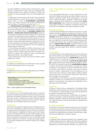 Manual A Mir

www.academiamir.com

las artritis (30-60%); la artritis suele ser monoarticular u oligoarticular, no deformante ni erosiva y de curso subagudo autolimitado recidivante. Las rodillas, los tobillos, los codos y las
muñecas son las más afectadas. ¡No es un criterio diagnóstico!
(MIR).
- La afectación de vasos distintos de los de la microcirculación
se halla presente en un tercio de los casos y es fundamentalmente venosa. Se trata de tromboflebitis superficiales
(25%) y, con menos frecuencia, de trombosis del sistema venoso profundo; el compromiso arterial es raro (MIR).
- Las manifestaciones neurológicas (4-48%), en ocasiones,
(5%) constituyen la primera manifestación, con preferencia
por el tronco cerebral y los núcleos de la base. Destacan por su
frecuencia, las cefaleas difusas, la meningitis aséptica recidivante, la hipertensión intracraneal benigna (pseudotumor cerebrii) y síndromes de tronco cerebral. En el LCR es casi
constante una hiperproteinorraquia moderada, con pleiocitosis
discreta, a veces de predominio polimorfonuclear y otras, linfocitario o mixto. La tomografía computarizada (TC) puede ser
normal o mostrar alteraciones diversas e inespecíficas. Los potenciales evocados y la resonancia magnética (RM) craneal tienen un alto rendimiento diagnóstico y son de utilidad para
detectar lesiones subclínicas.
- Las manifestaciones digestivas (5-40%) consisten por lo general en episodios de diarrea, dolor abdominal, distensión,
náuseas y vómitos. Pueden aparecer lesiones ulcerosas en especial en la región ileal o ileocecal y causar complicaciones
agudas (perforación, hemorragia masiva).
- Otras manifestaciones menos frecuentes son fiebre, orquiepididimitis y miositis.

Pruebas de laboratorio
Los hallazgos son inespecíficos. En el 50% de los casos se puede
encontrar anticuerpos contra la mucosa oral.

Diagnóstico
El diagnóstico es clínico. Los criterios diagnósticos de la enfermedad son (MIR 05, 148; MIR 98F, 209):

- Ulceras orales (sin cicatriz) recurrentes (3 episodios/año) asociadas a 2 criterios de los siguientes:
• Ulceras genitales recurrentes (con cicatriz)
• Lesión ocular (posterior o anterior): es lo más grave!
• Lesiones cutáneas (eritema nodoso, foliculitis, acné, pioderma...)
• Fenómeno de patergia positivo

Tabla 12. Criterios diagnósticos de la Enfermedad de Behçet.

3.10.- Enfermedad de Buerger o tromboangeítis
obliterante
Es una vasculopatía inflamatoria, oclusiva, segmentaria y recidivante de etiología desconocida que afecta arterias y venas de
mediano y pequeño calibre de las extremidades y, sólo raras
veces, a arterias viscerales y cerebrales. Predomina en varones
jóvenes, orientales, de 20 a 40 años, en su mayoría (95%) fumadores importantes, pero se ignora el mecanismo mediante el
cual el tabaco influye en su aparición. Es dudosa la intervención
de factores inmunológicos. No produce afectación visceral.

Anatomía patológica
La especificidad histológica de las lesiones vasculares es muy elevada en los estadios agudos y muy baja en los crónicos. En el estadio agudo, hay proliferación de la íntima y formación de
trombos inflamatorios oclusivos con microabscesos rodeados
por una reacción granulomatosa con células gigantes, hallazgo
que no se observa en ningún otro tipo de enfermedad vascular.
Es importante destacar que las lesiones agudas pueden verse
tanto en arterias como en venas. El estadio crónico se caracteriza por fibrosis de la pared vascular y recanalización del
trombo; asimismo pueden existir lesiones en distintos estadios
evolutivos.

Cuadro clínico
Las manifestaciones clínicas dependen de la isquemia periférica
por oclusión arterial, que empieza distalmente y, con el tiempo,
progresa en dirección proximal. La claudicación (fundamentalmente del pie) es el motivo de consulta en el 30-60% de los
casos. A menudo se comprueba la ausencia de pulsos distales. Cuando la isquemia es importante aparece dolor en reposo.
El 40-50% de los pacientes presentan tromboflebitis migrans
en algún momento de la enfermedad. Los trastornos tróficos
constituyen la manifestación inicial en el 30-50% de los casos,
se localizan sobre todo en los dedos de los pies y manos y
pronto se ulceran y sobreinfectan. Son muy dolorosos y en el
mejor de los casos cicatrizan, aunque dejan un defecto estético
y/o funcional, pero, en muchos otros evolucionan hacia la gangrena y obligan a la amputación.
La angiografía muestra estenosis u oclusiones segmentarias, bilaterales, múltiples, con normalidad de los vasos proximales. El
aspecto “en sacacorchos” que ofrecen las colaterales es también típico de la enfermedad.

Diagnóstico

Por lo general es una enfermedad benigna, pero en ocasiones
se asocia a complicaciones graves. Muchos de los pacientes con
afectación del segmento posterior del ojo sufren una pérdida
grave de la visión. La mayoría de los casos mortales presentan
afectación neurológica, ulcerativa intestinal o vascular. Algunos
desarrollan una amiloidosis sistémica de tipo AA.

Se basa en criterios clínicos, angiográficos e histológicos Debe
sospecharse automáticamente en varones menores de 40 años
con claudicación o isquemia digital. Los estudios de laboratorio
en general no aportan datos orientativos.
A diferencia de la arteriosclerosis, los pacientes con tromboangitis son más jóvenes, presentan fenómeno de Raynaud, tromboflebitis migratoria y afectación de las extremidades superiores
con mayor frecuencia y las úlceras periféricas y gangrena son
más precoces.

Tratamiento

Evolución y pronóstico

Evolución y pronóstico

La elección del tratamiento depende de las manifestaciones clínicas y de su gravedad. Los glucocorticoides son efectivos para
la mayoría de las manifestaciones, pero no evitan las recidivas.
Las dosis elevadas (1 mg/kg/día) se reservan para las formas graves de la enfermedad. Rara vez hay que utilizar citotóxicos (clorambucilo, azatioprina). La ciclosporina A (3-5 mg/kg/día) es útil
para el tratamiento de la afección ocular. Para las aftas orales
pueden emplearse la colchicina o los glucocorticoides tópicos.
Un porcentaje importante de enfermos requiere sólo cuidados
mínimos.

26 ] VASCULITIS [

El pronóstico funcional es bastante malo, ya que con frecuencia
es necesaria la amputación, pero el pronóstico vital es excelente.
En los pacientes que siguen fumando o que reanudan el hábito,
el proceso es progresivamente mutilante, mientras que la mayoría de los que abandonan el tabaco mejoran.

Tratamiento
La supresión total y definitiva del tabaco es en realidad la única
medida terapéutica efectiva, además de tratamiento analgésico
para el control del dolor y la administración de antibióticos por
vía general en el caso de lesiones infectadas. La cirugía de revas-

 