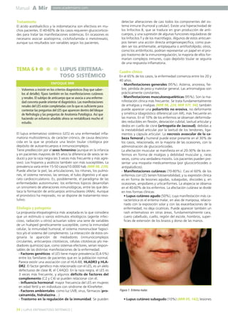 Manual A Mir

www.academiamir.com

Tratamiento
El ácido acetilsalicílico y la indometacina son efectivos en muchos pacientes. El 40-60% de los casos requieren glucocorticoides para tratar las manifestaciones sistémicas. En ocasiones es
necesario asociar azatioprina, ciclofosfamida o metotrexato,
aunque sus resultados son variables según los pacientes.

TEMA 6

LUPUS ERITEMATOSO SISTÉMICO
ENFOQUE MIR

Volvemos a insistir en los criterios diagnósticos (hay que saberlos al detalle); fijaos también en las manifestaciones cutáneas
y renales. El subtipo de anticuerpo que se asocia a una enfermedad concreta puede orientar el diagnóstico. Las manifestaciones
renales del LES están completadas con lo que es suficiente para
contestar las preguntas del LES que aparecen dentro del bloque
de Nefrología y las preguntas de Anatomía Patológica. Así que
haciendo un esfuerzo añadido ahora se rentabilizará mucho el
estudio.
El lupus eritematoso sistémico (LES) es una enfermedad inflamatoria multisistémica, de carácter crónico, de causa desconocida en la que se produce una lesión tisular citológica por
depósito de autoanticuerpos e inmunocomplejos.
Tiene predilección por el sexo femenino (aunque en la infancia
y en pacientes mayores de 65 años la diferencia de sexos se reduce) y por la raza negra (es 3 veces más frecuente y más agresivo). Los hispanos y asiáticos también son más susceptibles. La
prevalencia varía entre 15-50 casos/10.0000 hab (MIR 98, 239).
Puede afectar la piel, las articulaciones, los riñones, los pulmones, el sistema nervioso, las serosas, el tubo digestivo y el aparato cardiocirculatorio. Es, posiblemente, el paradigma de las
enfermedades autoinmunes: los enfermos lúpicos desarrollan
un sinnúmero de alteraciones inmunológicas, entre las que destaca la formación de anticuerpos antinucleares (ANA). Aunque
el pronóstico ha mejorado, no se dispone de tratamiento resolutivo.

Etiología y patogenia
La propuesta etiopatogénica más aceptada es la que considera
que un estímulo o varios estímulos etiológicos (agente infeccioso, radiación u otros) actuarían sobre una serie de variables
de un huésped genéticamente susceptible, como la inmunidad
celular, la inmunidad humoral, el sistema mononuclear fagocítico y/o el sistema del complemento. La interacción de éstos originaría la aparición de mediadores (inmunocomplejos
circulantes, anticuerpos citotóxicos, células citotóxicas y/o mediadores químicos) que, como sistemas efectores, serían responsables de las distintas manifestaciones de la enfermedad.
- Factores genéticos: el LES tiene mayor prevalencia (0,4-5%)
entre los familiares de pacientes que en la población normal.
Parece existir una asociación con el HLA-B8, HLADR3 y HLADR2. El factor genético más relacionado con el LES, es un alelo
defectuoso de clase III, el C4AQO. En la raza negra, el LES es
3 veces más frecuente, y algunos déficits de factores del
complemento (C2 y C4) se pueden relacionar con él.
- Influencia hormonal: mayor frecuencia del LES en mujeres
en edad fértil y en individuos con síndrome de Klinefelter.
- Factores ambientales: como luz UVB, virus, fármacos (procainamida, hidralazina…)
- Trastorno en la regulación de la inmunidad. Se pueden

34 ] LUPUS ERITEMATOSO SISTÉMICO [

detectar alteraciones de casi todos los componentes del sistema inmune (humoral y celular). Existe una hiperactividad de
los linfocitos B, que se traduce en gran producción de anticuerpos, y una supresión de algunas funciones reguladoras de
los linfocitos T y de los macrófagos. Algunos de estos anticuerpos tienen una acción directa antigenoespecífica, como pueden ser los antihematíe, antiplaqueta o antifosfolípido; otros,
como los antilinfocito, podrían representar un papel en el propio trastorno de la inmunorregulación; la mayoría de ellos formarían complejos inmunes, cuyo depósito tisular se seguiría
de una respuesta inflamatoria.

Cuadro clínico
En el 65% de los casos, la enfermedad comienza entre los 20 y
40 años.
- Manifestaciones generales (95%). Astenia, anorexia, fiebre, pérdida de peso y malestar general. Las artromialgias son
prácticamente constantes.
- Manifestaciones musculoesqueléticas (95%). Son la manifestación clínica más frecuente. Se trata fundamentalmente
de artralgias y mialgias (MIR 98, 224; MIR 97F, 94); también
puede aparecer una poliartritis no erosiva, no deformante
y simétrica (diagnóstico diferencial con AR), más frecuente en
las manos. En el 10% de los enfermos se observan deformidades reducibles en flexión, desviación cubital, laxitud articular y
dedos en cuello de cisne (artropatía de Jaccoud), debidas a
la inestabilidad articular por la laxitud de los tendones, ligamentos y cápsula articular. La necrosis avascular de la cabeza femoral y humeral puede estar presente en el 30% de
los casos, relacionada, en la mayoría de las ocasiones, con la
administración de glucocorticoides.
La afectación muscular se manifiesta en el 20-30% de los enfermos en forma de mialgias y debilidad muscular y, raras
veces, como una verdadera miositis. Los pacientes pueden presentar una miopatía medicamentosa (por glucocorticoides o
antipalúdicos).
- Manifestaciones cutáneas (70-80%). Casi el 60% de los
enfermos con LES tienen fotosensibilidad, y su expresión clínica
es en forma de lesiones agudas, subagudas, discoides y, en
ocasiones, ampollares y urticariformes. La alopecia se observa
en el 40-60% de los enfermos. La afectación cutánea se divide
en tres formas clínicas:
• Lupus cutáneo agudo (50%), cuya manifestación más característica es el eritema malar, en alas de mariposa, relacionado con la exposición solar y con las exacerbaciones de la
enfermedad; no deja cicatrices. Puede aparecer también un
rash eritematoso en otras áreas, fundamentalmente cara,
cuero cabelludo, cuello, región del escote, hombros, superficies de extensión de los brazos y dorso de las manos.

Figura 1. Eritema malar.

• Lupus cutáneo subagudo (10%) (MIR 05, 142), lesiones

 