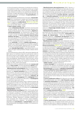 R e u m a t o l o g í a
en forma de pápulas eritematosas, de distribución simétrica,
con tendencia a confluir, con regresión central, que no dejan
cicatriz pero pueden dejar una zona de hipo o hiperpigmentación; afectan los hombros y las superficies de extensión de
los brazos, la región del escote y la región dorsal del tórax. Se
distinguen dos tipos morfológicos: el psoriasiforme y el
anular policíclico.
A menudo tienen manifestaciones articulares y fotosensibilidad (es la manifestación cutánea más frecuente), aunque
no hay afectación renal ni del SNC. Algunos son ANA negativos, la mayoría son antiRo (SS-A) (MIR 05, 82; MIR 01F,
150), o antiDNA (ss) positivos. También se asocia con la presencia de HLA DR3, DQW1, DQW2.
• Lupus cutáneo crónico, incluye:
- Lupus eritematoso discoide: es la forma más frecuente
de lupus cutáneo. Son placas eritematosas elevadas escamosas en folículos pilosos. Dejan una cicatriz y alopecia cicatricial permanente. Las localizaciones más frecuentes
son áreas fotoexpuestas como cara, cuero cabelludo, cuello
y región auricular. Es rara la evolución hacia la forma
sistémica de lupus y, si se produce, las manifestaciones
son menos graves. El 15% de los enfermos con LES presentan lesiones discoides al comienzo de la enfermedad y, casi
el 25%, las desarrolla durante su curso clínico.
- Lupus profundo: consiste en nódulos subcutáneos, indurados, que respetan la epidermis y se localizan, principalmente, en las extremidades, dejando atrofia. En el 70% de
los casos se acompaña de lesiones de lupus discoide.
- Lupus discoide hipertrófico, cuyas lesiones tienen un aspecto verrugoso hiperqueratósico (herpes cretáceo de Devergie).
La inmunofluorescencia directa (IFD), demostrará depósitos de
IgM o IgG en la membrana basal de la piel lesional; sobre la
piel sana lo hará en casos agudos, algunos subagudos y rara
vez en el discoide. Otras manifestaciones cutáneas son: exantema maculopapular, telangiectasias, livedo reticularis, úlceras
isquémicas de tipo crónico, urticaria, púrpura vasculítica, vasculitis de pequeñas arterias con infartos en la punta de los
dedos o sin ellos, eritema periungueal…
El 40% de los enfermos presentan afección de la mucosa oral
y en las fosas nasales, en forma de pequeñas úlceras superficiales no dolorosas, que se consideran criterio diagnóstico.
- Manifestaciones hematológicas (85%). Lo más frecuente
es una anemia de trastornos crónicos (70%), también puede
aparecer una anemia hemolítica (que es menos frecuente
que la anterior, pero que es la que constituye un criterio diagnóstico). La asociación anemia hemolítica con trombocitopenia
o neutropenia autoinmune, se denomina síndrome de
Evans. Existe además leucopenia (65%) y linfopenia (50%),
que en general, no favorece las infecciones; la trombopenia
no suele tener repercusión clínica.
Se han demostrado anticuerpos frente a diversos factores de
la coagulación (II, VIII, IX, XI, XII y XIII), pero la presencia de
diátesis hemorrágica es rara. Son más frecuentes los fenómenos tromboembólicos. El hallazgo más común, dentro de las
alteraciones de la coagulación, es la detección de anticuerpos
antifosfolípido (30-50%).
- Manifestaciones neurológicas (65%). El LES puede afectar
a cualquier zona del encéfalo, meninges, médula espinal y nervios craneales y periféricos. Con frecuencia hay alteraciones
en el EEG y en el LCR. Clínicamente se traduce en disfunción
psíquica o cognitiva leve (es la manifestación neurológica más
frecuente), cefaleas, depresión y ansiedad, epilepsia (gran
mal), neuropatía, ACV, mielitis transversa, ataxia cerebelosa,
meningitis (infecciosa y aséptica)… Se consideran criterios
diagnósticos las convulsiones y la psicosis lúpica. Parece que
las manifestaciones neurológicas se deben a un síndrome antifosfolípido.

- Manifestaciones pleuropulmonares (50%). Pleuritis, a
menudo bilateral, que se manifiesta con dolor pleurítico o derrame pleural moderado (exudado, linfocitario o neutrofílico,
con complemento bajo, glucosa normal, adenosindesaminasa
(ADA) normal, anticuerpos anti-DNA y células LE). Se consideran criterios diagnósticos las serositis (pleuritis o pericarditis). La infección pulmonar es la causa más frecuente de
infiltrados pulmonares en el LES (MIR 00, 54; MIR 00F, 31).
La neumonitis aguda lúpica es una manifestación grave pero
poco frecuente (5-12%) con infiltrados pulmonares difusos de
predominio basal en la radiografía de tórax. Otros enfermos
desarrollan una neumonitis crónica, también rara (0-9%) que
presenta un patrón restrictivo. Puede haber ausencia de clínica
respiratoria. La manifestación pulmonar que más mortalidad
asocia es la hemorragia alveolar masiva. No existen anticuerpos específicos.
- Manifestaciones cardíacas (50%). La más frecuente es la
pericarditis que raras veces provoca taponamiento y constricción; son menos frecuentes la miocarditis, endocarditis verrugosa de Libman-Sacks… Entre las manifestaciones
vasculares destacan: el fenómeno de Raynaud (20%), la
HTA secundaria a tratamiento con glucocorticoides y/o nefropatía, la trombosis venosa y arterial.
- Manifestaciones renales (50% tienen afectación clínica -a
nivel histológico la mayoría tiene lesiones-). Es la más trascendente de todas las manifestaciones clínicas por ser la que condiciona el pronóstico (MIR 01, 80). Su presencia constituye
un signo de mal pronóstico. El sedimento urinario puede mostra todo tipo de cilindros (“sedimento telescopado”) considerándose criterios diagnósticos la proteinuria y los cilindros
celulares. El depósito, o la formación “in situ”, de inmunocomplejos DNA-anti-DNA sobre la membrana basal glomerular
y la consiguiente activación del complemento componen la secuencia patogénica, cuyo resultado final es la lesión lúpica del
glomérulo, en forma de glomerulonefritis. En todas las formas
se detecta, en mayor o menor medida, depósito de inmunoglobulinas y de complemento con patrón granular. Es frecuente pasar de una forma de glomerulonefritis a otra:
• Riñón normal o cambios mínimos (I).
• Forma mesangial (II): las alteraciones del sedimento y la
proteinuria son mínimas y el pronóstico es bueno. No suele
evolucionar a insuficiencia renal. Es la afectación renal más
frecuentemente encontrada en individuos asintomáticos.
• Forma proliferativa focal y segmentaria (III) (alteración
de menos del 50% de glomérulos): la proteinuria está casi
siempre presente, aunque el síndrome nefrótico es raro; también se detecta hematuria, pero la función renal se halla preservada durante mucho tiempo (sin alteración del filtrado
glomerular).
• Forma proliferativa difusa (IV) (alteración de más del
50% de glomérulos): es la forma más frecuente y grave
en pacientes sintomáticos. El síndrome nefrótico es común
y se acompaña de hematuria y/o cilindros hemáticos, hipertensión y un filtrado glomerular (FG) que se halla ya reducido
en el 50% de los casos en el momento del diagnóstico (alteración de la función renal). Son típicos los depósitos en “asa
de alambre”. Se detecta también necrosis fibrinoide y los
típicos cuerpos hematoxinofílicos (MIR).
La forma proliferativa focal y segmentaria y la proliferativa
difusa pueden evolucionar hacia glomerulonefritis rápidamente progresiva (GNRP o extracapilares). Se detecta histológicamente, por la proliferación del epitelio de la cápsula de
Bowman con la consiguiente formación de semilunas
(MIR).
• Forma membranosa (V) puede producir proteinuria en
rango nefrótico con una buena función renal, que con el
paso de los años sufre un deterioro progresivo. Se suele encontrar en LES incipientes (incluso que todavía no han des] LUPUS ERITEMATOSO SISTÉMICO [ 35

 