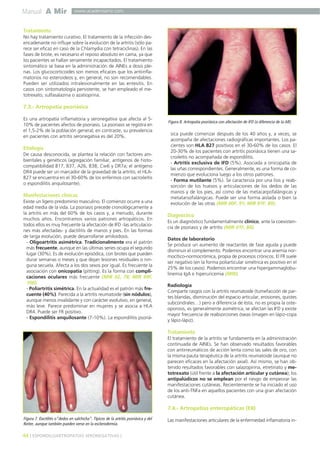 Manual A Mir

www.academiamir.com

Tratamiento
No hay tratamiento curativo. El tratamiento de la infección desencadenante no influye sobre la evolución de la artritis (sólo parece ser eficaz en caso de la Chlamydia con tetraciclinas). En las
fases de brote, es necesario el reposo absoluto en cama, ya que
los pacientes se hallan seriamente incapacitados. El tratamiento
sintomático se basa en la administración de AINEs a dosis plenas. Los glucocorticoides son menos eficaces que los antiinflamatorios no esteroideos y, en general, no son recomendables.
Pueden ser utilizados intralesionalmente en las entesitis. En
casos con sintomatología persistente, se han empleado el metotrexato, sulfasalazina o azatioprina.

7.3.- Artropatía psoriásica
Es una artropatía inflamatoria y seronegativa que afecta al 510% de pacientes afectos de psoriasis. La psoriasis se registra en
el 1,5-2% de la población general; en contraste, su prevalencia
en pacientes con artritis seronegativa es del 20%.

Etiología
De causa desconocida, se plantea la relación con factores ambientales y genéticos (agregación familiar, antígenos de histocompatibilidad B17, B37, A26, B38, Cw6 y DR7a; el antígeno
DR4 puede ser un marcador de la gravedad de la artritis; el HLAB27 se encuentra en el 30-60% de los enfermos con sacroileítis
o espondilitis anquilosante).

Manifestaciones clínicas
Existe un ligero predominio masculino. El comienzo ocurre a una
edad media de la vida. La psoriasis precede cronológicamente a
la artritis en más del 60% de los casos y, a menudo, durante
muchos años. Encontramos varios patrones artropáticos. En
todos ellos es muy frecuente la afectación de IFD -las articulaciones más afectadas- y dactilitis de manos y pies. En las formas
de larga evolución, puede desarrollarse amiloidosis.
- Oligoartritis asimétrica. Tradicionalmente era el patrón
más frecuente, aunque en las últimas series ocupa el segundo
lugar (30%). Es de evolución episódica, con brotes que pueden
durar semanas o meses y que dejan lesiones residuales o ninguna secuela. Afecta a los dos sexos por igual. Es frecuente la
asociación con onicopatía (pitting). Es la forma con complicaciones oculares más frecuente (MIR 02, 78; MIR 99F,
100).
- Poliartritis simétrica. En la actualidad es el patrón más frecuente (40%). Parecida a la artritis reumatoide (sin nódulos),
aunque menos invalidante y con carácter evolutivo, en general,
más leve. Parece predominar en mujeres y se asocia a HLA
DR4. Puede ser FR positivo.
- Espondilitis anquilosante (7-10%). La espondilitis psoriá-

Figura 8. Artropatía psoriásica con afectación de IFD (a diferencia de la AR).

sica puede comenzar después de los 40 años y, a veces, se
acompaña de afectaciones radiográficas importantes. Los pacientes son HLA B27 positivos en el 30-60% de los casos. El
20-30% de los pacientes con artritis psoriásica tienen una sacroileítis no acompañada de espondilitis.
- Artritis exclusiva de IFD (5%). Asociada a onicopatía de
las uñas correspondientes. Generalmente, es una forma de comienzo que evoluciona luego a los otros patrones.
- Forma mutilante (5%). Se caracteriza por una lisis y reabsorción de los huesos y articulaciones de los dedos de las
manos y de los pies, así como de las metacarpofalángicas y
metatarsofalángicas. Puede ser una forma aislada o bien la
evolución de las otras (MIR 00F, 91; MIR 97F, 89).

Diagnóstico
Es un diagnóstico fundamentalmente clínico, ante la coexistencia de psoriasis y de artritis (MIR 01F, 84).
Datos de laboratorio
Se produce un aumento de reactantes de fase aguda y puede
disminuir el complemento. Podemos encontrar una anemia normocítico-normocrómica, propia de procesos crónicos. El FR suele
ser negativo (en la forma poliarticular simétrica es positivo en el
25% de los casos). Podemos encontrar una hipergammaglobulinemia IgA e hiperuricemia (MIR).
Radiología
Comparte rasgos con la artritis reumatoide (tumefacción de partes blandas, disminución del espacio articular, erosiones, quistes
subcondrales…) pero a diferencia de ésta, no es propia la osteoporosis, es generalmente asimétrica, se afectan las IFD y existe
mayor frecuencia de reabsorciones óseas (imagen en lápiz-copa
y lápiz-lápiz).

Tratamiento
El tratamiento de la artritis se fundamenta en la administración
continuada de AINEs. Se han observado resultados favorables
con antirreumáticos de acción lenta como las sales de oro, con
la misma pauta terapéutica de la artritis reumatoide (aunque no
parecen eficaces en la afectación axial). Así mismo, se han obtenido resultados favorables con salazopirina, etretinato y metotrexato (útil frente a la afectación articular y cutánea); los
antipalúdicos no se emplean por el riesgo de empeorar las
manifestaciones cutáneas. Recientemente se ha iniciado el uso
de los anti-TNFa en aquellos pacientes con una gran afectación
cutánea.

7.4.- Artropatías enteropáticas (EII)
Figura 7. Dactilitis o”dedos en salchicha”. Típicos de la artritis psoriásica y del
Reiter, aunque también pueden verse en la esclerodermia.

44 ] ESPONDILOARTROPATÍAS SERONEGATIVAS [

Las manifestaciones articulares de la enfermedad inflamatoria in-

 