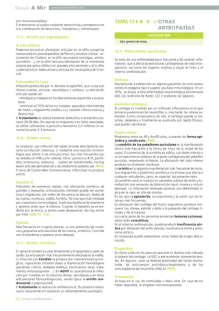 Manual A Mir

www.academiamir.com

por inmunocomplejos.
El tratamiento se realiza mediante tetraciclinas y estreptomicina
o la combinación de doxiciclina, rifampicina y cotrimoxazol.

TEMA 12

OTRAS
ARTROPATÍAS
ENFOQUE MIR

11.5.- Artritis por espiroquetas
Idea general de todas.

Artritis sifilítica
Podemos encontrar afectación articular en la sífilis congénita
(osteocondritis, pseudoparálisis de Parrot y sinovitis crónica - articulación de Clutton), en la sífilis secundaria (artralgias, artritis,
sacroileítis…), en la sífilis terciaria (afectación de la membrana
sinovial por goma sifilítico en grandes articulaciones) y el la sífilis
cuaternaria (con tabes dorsal y articulación neuropática de Charcot).

Enfermedad de Lyme
Infección producida por la Borrelia burgdorferi, que cursa con
clínica cutánea, articular, neurológica y cardíaca. La afectación
articular puede ser:
- Artralgias y mialgias en los días-semanas siguientes a la picadura.
- Artritis en el 70% de los no tratados: episodios intermitentes
de mono u oligoartritis (rodilla+++), sinovitis crónica erosiva y
destructiva…
El tratamiento se realiza mediante doxiciclina o amoxicilina durante 20-30 días. En caso de no respuesta o en fases avanzadas,
se utiliza ceftriaxona o penicilina benzatina 2,4 millones UI semanal durante 2-3 semanas.

11.6.- Artritis víricas
Se producen por infección del tejido sinovial directamente durante la infección sistémica, o mediante una reacción inmunológica que afecte a las articulaciones. Las más frecuentes son
las debidas al VHB y a la rubéola. Otras: parvovirus B19, parotiditis, enterovirus, arbovirus… Suelen ser autolimitadas (no hay
lesión articular permanente) y de predominio poliarticular (MIR).
El virus de Epstein-Barr (mononucleosis infecciosa) no produce
artritis.

Hepatitis B
Poliartritis de comienzo rápido, con afectación simétrica de
grandes y pequeñas articulaciones (también puede ser asimétrica o migratoria), por orden de frecuencia se afectan: dedos de
las manos, muñecas, rodilla, hombro. Se cree que está mediada
por mecanismo inmunológico. Suele acompañarse de exantema
y aparece antes que la ictericia. Cuando la hepatitis ya es evidente por la clínica, la artritis suele desaparecer. No hay artritis
por VHA (MIR 97, 112).

Rubéola
Más frecuente en mujeres jóvenes, es una poliartritis de muñecas y pequeñas articulaciones de las manos, simétrica. Coincide
con el exantema o aparece poco después.

11.7.- Artritis micóticas
En general tienden a cursar lentamente y el diagnóstico suele ser
tardío. La articulación más frecuentemente afectada es la rodilla.
La infección por Cándida se produce por intervenciones quirúrgicas, inyecciones intraarticulares o diseminación hematógena
(pacientes críticos, diabetes mellitus, insuficiencia renal, tratamiento inmunosupresor…). En ADVP es característica la infección por Candida en la columna dorsal, sacroilíacas y en otras
articulaciones fibrocartilaginosas, siendo típica la artritis condrocostal o esternocostal.
El tratamiento se realiza con anfotericina B, fluconazol o itraconazol, requiriendo en ocasiones un desbridamiento quirúrgico.

56 ] OTRAS ARTROPATÍAS [

12.1.- Policondritis recidivante
Se trata de una enfermedad poco frecuente y de carácter inflamatorio, que a afecta las estructuras cartilaginosas de todo el organismo, así como los órganos auditivo y visual, el riñón y el
sistema cardiovascular.

Etiología
Desconocida. La detección en algunos pacientes de anticuerpos
contra el colágeno tipo II sugiere una base inmunológica. En un
30%, se asocia a otra enfermedad reumatológica autoinmune
(AR, EA, síndrome de Reiter, LES y síndrome de Sjögren).

Anatomía patológica
El cartílago es invadido por un infiltrado inflamatorio en el que
primero predominan los neutrófilos y, más tarde, las células redondas. Como consecuencia de ello, el cartílago pierde su basofilia, degenera y finalmente es sustituido por tejido fibroso,
que puede calcificarse.

Cuadro clínico
Predomina entre los 40 y los 60 años, cursando de forma episódica y recidivante (MIR).
La condritis de los pabellones auriculares es la manifestación
clínica más frecuente y la forma de inicio de la mitad de los
casos. El comienzo de la condritis es súbito, con dolor intenso y
un enrojecimiento violáceo de la parte cartilaginosa del pabellón
auricular, respetando el lóbulo. La afectación del oído interno
produce un síndrome vestibular.
La artritis es la segunda manifestación más frecuente de inicio,
con oligoartritis o poliartritis asimétrica no erosiva que afecta a
cualquier articulación, pero, en especial, las paraesternales.
La condritis nasal se traduce en episodios súbitos de dolor y tumefacción con sensación de obstrucción nasal, rinorrea e incluso
epistaxis. La inflamación reiterada produce una deformidad típica de la nariz en silla de montar.
En los ojos la episcleritis, la conjuntivitis y la uveítis son las lesiones más frecuentes.
La afectación del cartílago del tracto respiratorio produce ronquera, tos, disnea, estridor y dolor a la palpación del cartílago tiroides y de la tráquea.
La cuarta parte de los pacientes presentan lesiones cutáneas,
sobre todo vasculíticas.
En el sistema cardiovascular, puede producir insuficiencia aórtica por dilatación del anillo valvular, insuficiencia mitral y aneurisma aórtico.
En ocasiones puede presentarse como fiebre de origen desconocido.

Diagnóstico
Es clínico y sólo en los casos en que éste es dudoso está indicada
la biopsia del cartílago. La VSG suele aumentar durante los brotes. En algunos casos se detecta positividad del factor reumatoide, de anticuerpos antirribonucleoproteína y de los
anticitoplasma de neutrófilo (ANCA) (MIR).

Tratamiento
Se basa en el uso de corticoides a dosis altas. En caso de no
haber respuesta, se emplean inmunosupresores.

 