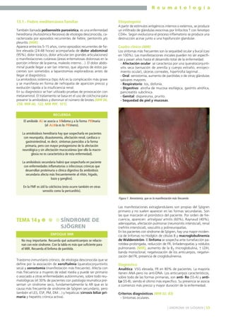 R e u m a t o l o g í a
13.1.- Fiebre mediterránea familiar
También llamada poliserositis paroxística, es una enfermedad
hereditaria (Autosómica Recesiva) de etiología desconocida, caracterizada por episodios recurrentes de fiebre, peritonitis y/o
pleuritis (MIR).
Aparece entre los 5-15 años, como episodios recurrentes de fiebre elevada (24-48 horas) acompañada de dolor abdominal
(95%), dolor torácico, dolor articular (en grandes articulaciones)
o manifestaciones cutáneas (áreas eritematosas dolorosas en la
porción inferior de la pierna, maleolo interno…). El dolor abdominal puede llegar a ser tan intenso, que algunos de estos pacientes son sometidos a laparotomías exploradoras antes de
llegar al diagnóstico.
La amiloidosis sistémica (tipo AA) es la complicación más grave
y se manifiesta en forma de nefropatía de aparición precoz y
evolución rápida a la insuficiencia renal.
En su diagnóstico se han utilizado pruebas de provocación con
metaraminol. El tratamiento se basa en el uso de colchicina para
prevenir la amiloidosis y disminuir el número de brotes (MIR 06,
258; MIR 00, 122; MIR 99F, 101).

Etiopatogenia
A partir de estímulos antigénicos internos o externos, se produce
un infiltrado de glándulas exocrinas por linfocitos T con fenotipo
CD4+. Según evoluciona el proceso inflamatorio se produce una
destrucción acinar junto a una hipofunción glandular.

Cuadro clínico (MIR)
Los síntomas más frecuentes son la sequedad ocular y bucal (casi
en 100%). Las manifestaciones iniciales pueden no ser específicas y pasan años hasta el desarrollo total de la enfermedad.
- Afectación ocular: se caracteriza por una queratoconjuntivitis seca (sensación de arenilla y cuerpo extraño, enrojecimiento ocular), úlceras corneales, hipertrofia lagrimal…
- Oral: xerostomía, aumento de parótidas o de otras glándulas
salivares mayores.
- Respiratorio: tos, disfonía.
- Digestivo: atrofia de mucosa esofágica, gastritis atrófica,
pancreatitis subclínica.
- Genital: dispareunia, prurito.
- Sequedad de piel y mucosas.

RECUERDA
El amiloide AL se asocia a Mieloma y a la forma PRImaria
(el ALMa es lo PRImero).
La amioloidosis hereditaria hay que sospecharla en pacientes
con neuropatía, disautonomía, afectación renal, cardíaca o
gastrointestinal, es decir, síntomas parecidos a la forma
primaria, pero con mayor protagonismo de la afectación
neurológica y sin afectación mucocutánea (por ello la macroglosia no es característica de esta enfermedad).
La amiloidosis secundaria habrá que sospecharla en paciente
con enfermedades inflamatorias o infecciosas crónicas que
desarrollan proteinuria o clínica digestiva (la amiloidosis
secundaria afecta más frecuentemente al riñón, hígado,
bazo y ganglios).
En la FMF es útil la colchicina (esto ocurre también en otras
serositis como la pericarditis).
Figura 1. Xerostomía, que es la manifestación más frecuente.

TEMA 14

SÍNDROME DE
SJÖGREN
ENFOQUE MIR

No muy importante. Recuerda qué autoanticuerpos se relacionan con este síndrome. Con la tabla es más que suficiente para
el MIR. Recuerda el linfoma de parótida.
Trastorno inmunitario crónico, de etiología desconocida que se
define por la asociación de xeroftalmía (queratoconjuntivitis
seca) y xerostomía (manifestación más frecuente). Afecta con
más frecuencia a mujeres de edad media y puede ser primario
o asociado a otras enfermedades autoinmunes, sobre todo reumatológicas (el 30% de pacientes con patología reumática presentan un síndrome seco, fundamentalmente la AR que es la
causa más frecuente de síndrome de Sjögren secundario, pero
también el LES, ESP, PM, DM…) y hepáticas (cirrosis biliar primaria y hepatitis crónica activa).

Las manifestaciones extraglandulares son propias del Sjögren
primario y no suelen aparecer en las formas secundarias. Son
las que marcarán el pronóstico del paciente. Por orden de frecuencia, aparecen: artralgias/ artritis (60%), Raynaud (40%),
adenopatías, afectación pulmonar (neumonitis intersticial), renal
(nefritis intersticial), vasculitis y polineuropatías.
En los pacientes con síndrome de Sjögren, hay una mayor incidencia de linfomas no Hodgkin de células B y macroglobulinemia
de Waldenström. El linfoma se sospecha ante tumefacción parotídea prolongada, reducción de FR, linfadenopatías y nódulos
pulmonares (MIR), aumento de la B2 microglobulina, ↑ LDH,
banda monoclonal, negativización de los anticuerpos, negativización del FR, presencia de crioglobulinemia.

Diagnóstico
Analítica: VSG elevada, FR en 80% de pacientes. La mayoría
tienen ANA pero no anti-DNA. Los anticuerpos característicos,
sobre todo de las formas primarias, son anti- Ro (SS-A) y antiLa (SS-B), siendo el último más específico. Su presencia se asocia
a comienzo más precoz y mayor duración de la enfermedad.
Criterios diagnósticos (MIR 02, 83)
- Síntomas oculares.
] SÍNDROME DE SJÖGREN [ 59

 