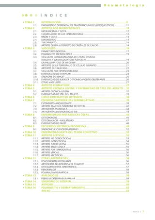 R e u m a t o l o g í a

Í N D I C E
• TEMA 1
1.1.

• TEMA 2
2.1.
2.2.
2.3.
2.4.
2.5.
2.6.

• TEMA 3
3.1.
3.2.
3.3.
3.4.
3.5.
3.6.
3.7.
3.8.
3.9.
3.10.
3.11.

• TEMA 4
• TEMA 5
5.1.
5.2.

• TEMA 6
• TEMA 7
7.1.
7.2.
7.3.
7.4.

• TEMA 8
8.1.
8.2.
8.3.

• TEMA 9
9.1.

• TEMA 10
• TEMA 11
11.1.
11.2.
11.3.
11.4.
11.5.
11.6.
11.7.

• TEMA 12
12.1.
12.2.
12.3.
12.4.
12.5.

• TEMA 13
13.1.

• TEMA 14
• TEMA 15
• TEMA 16

INTRODUCCIÓN ..........................................................................................9
DIAGNÓSTICO DIFERENCIAL DE TRASTORNOS MÚSCULOESQUELÉTICOS ..................11

ARTRITIS POR MICROCRISTALES ...............................................................12
HIPERURICEMIA Y GOTA............................................................................................12
CLASIFICACIÓN DE LAS HIPERURICEMIAS ..................................................................12
RIÑÓN Y GOTA ..........................................................................................................13
DIAGNÓSTICO ...........................................................................................................13
TRATAMIENTO...........................................................................................................14
ARTRITIS DEBIDA A DEPÓSITO DE CRISTALES DE CALCIO...........................................14

VASCULITIS .................................................................................................16
PANARTERITIS NODOSA.............................................................................................17
POLIANGEITIS MICROSCÓPICA ..................................................................................19
VASCULITIS GRANULOMATOSA DE CHURG-STRAUSS
(ANGEITIS Y GRANULOMATOSIS ALÉRGICA)..............................................................19
GRANULOMATOSIS DE WEGENER .............................................................................20
ARTERITIS DE LA TEMPORAL O DE CÉLULAS GIGANTES .............................................21
ARTERITIS DE TAKAYASU...........................................................................................22
VASCULITIS POR HIPERSENSIBILIDAD..........................................................................23
ENFERMEDAD DE KAWASAKI ....................................................................................24
SÍNDROME DE BEHÇET ..............................................................................................25
ENFERMEDAD DE BUERGER O TROMBOANGEITIS OBLITERANTE ................................26
OTRAS VASCULITIS ....................................................................................................27

ARTRITIS REUMATOIDE..............................................................................27
ARTRITIS CRÓNICA JUVENIL Y ENFERMEDAD DE STILL DEL ADULTO ....32
ARTRITIS CRÓNICA JUVENIL .......................................................................................32
ENFERMEDAD DE STILL DEL ADULTO .........................................................................33

LUPUS ERITEMATOSO SISTÉMICO.............................................................34
ESPONDILOARTROPATÍAS SERONEGATIVAS ...........................................39
ESPONDILITIS ANQUILOSANTE ...................................................................................39
ARTRITIS REACTIVA (SÍNDROME DE REITER) ...............................................................42
ARTROPATÍA PSORIÁSICA ..........................................................................................44
ARTROPATÍAS ENTEROPÁTICAS (EII)...........................................................................44

ENFERMEDADES METABÓLICAS ÓSEAS ...................................................45
OSTEOPOROSIS..........................................................................................................45
OSTEOMALACIA - RAQUITISMO ................................................................................47
ENFERMEDAD DE PAGET ...........................................................................................48

ESCLEROSIS SISTÉMICA PROGRESIVA.......................................................49
SÍNDROMES ESCLERODERMIFORMES.........................................................................52

ENFERMEDAD MIXTA DEL TEJIDO CONECTIVO .......................................53
ARTRITIS SÉPTICAS .....................................................................................53
ARTRITIS NO GONOCÓCICAS ....................................................................................53
ARTRITIS GONOCÓCICA ............................................................................................54
ARTRITIS TUBERCULOSA ............................................................................................55
ARTRITIS BRUCELÓSICA .............................................................................................55
ARTRITIS POR ESPIROQUETAS ....................................................................................56
ARTRITIS VÍRICAS .......................................................................................................56
ARTRITIS MICÓTICAS .................................................................................................56

OTRAS ARTROPATÍAS ................................................................................56
POLICONDRITIS RECIDIVANTE ....................................................................................56
ARTROPATÍA NEUROPÁTICA DE CHARCOT................................................................57
OSTEOARTROPATÍA HIPERTRÓFICA............................................................................57
FIBROMIALGIA ...........................................................................................................58
POLIMIALGIA REUMÁTICA .........................................................................................58

AMILOIDOSIS..............................................................................................58
FIEBRE MEDITERRÁNEA FAMILIAR ..............................................................................59

SÍNDROME DE SJÖGREN ............................................................................59
ARTROSIS ....................................................................................................60
POLIMIOSITIS Y DERMATOMIOSITIS.........................................................62
ANEXO ........................................................................................................62

] ÍNDICE [

7

 