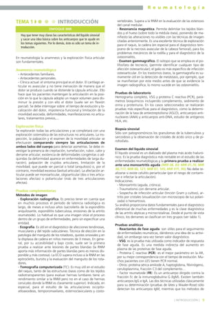 R e u m a t o l o g í a

TEMA 1

INTRODUCCIÓN
ENFOQUE MIR

Hay que tener muy claras las características del líquido sinovial
y sacar una idea básica sobre los anticuerpos que te ayude en
los temas siguientes. Por lo demás, éste es sólo un tema de introducción.
En reumatología la anamnesis y la exploración física articular
son fundamentales.

Anamnesis reumatológica
- Antecedentes familiares.
- Antecedentes personales.
- Clínica actual: el síntoma principal es el dolor. El cartílago articular es avascular y no tiene inervación de manera que el
dolor se produce cuando se distiende la cápsula articular. Ello
hace que los pacientes mantengan la articulación en la posición en la que la cápsula adopte un mayor volumen para disminuir la presión y con ello el dolor (suele ser en flexión
parcial). Se debe interrogar sobre: el tiempo de evolución y localización del dolor, impotencia funcional y limitación de la
movilidad asociada; deformidades, manifestaciones no articulares, tratamientos previos,...

Exploración física
Se explorarán todas las articulaciones y se completará con una
exploración sistemática de las estructuras no articulares. La inspección, la palpación y el examen de la movilidad articular se
efectuarán comparando siempre las articulaciones de
ambos lados del cuerpo para detectar asimetrías. Se debe investigar la presencia de crepitación, tumefacción, rubor, calor y
derrame articular; existencia de deformidades congénitas o adquiridas (la deformidad aparece en enfermedades de larga duración); palpación de crujidos articulares; limitación de la
movilidad, que puede ser parcial o total (anquilosis) o, por el
contrario, movilidad excesiva (laxitud articular). La afectación articular puede ser monoarticular, oligoarticular (dos o tres articulaciones afectas) o poliarticular (más de tres articulaciones
afectas).

Pruebas complementarias
Métodos de imagen
- Exploración radiográfica. Es preciso tener en cuenta que
en muchos procesos el período de latencia radiológica es
largo, de meses e incluso años (sacroileítis de la espondilitis
anquilosante, espondilitis tuberculosa, erosiones de la artritis
reumatoide). Lo habitual es que una imagen sitúe el proceso
dentro de un grupo de enfermedades, pero sin especificar una
entidad.
- Ecografía. Es útil en el diagnóstico de afecciones tendinosas,
musculares y del tejido subcutáneo. Técnica de elección en la
patología del manguito de los rotadores, quistes sinoviales y en
la displasia de cadera en niños menores de 3 meses. En general, por su accesibilidad y bajo coste, suele ser la primera
prueba a realizar ante lesiones de partes blandas (la RNM
aporta más información de partes blandas pero es menos disponible y más costosa). La ECO supera incluso a la RNM en las
epitrocleítis, bursitis y la evaluación del manguito de los rotadores.
- Tomografía computerizada (TC). Es muy útil en el estudio
del raquis, tanto de las estructuras óseas como de los tejidos
radiotransparentes (para evaluar hernias lumbares tiene un
rendimiento similar a la RNM pero no en el caso de hernias
cervicales donde la RNM es claramente superior). Indicada, en
especial, para el estudio de las articulaciones occipitoatloaxoideas, temporomaxilares, esternoclaviculares y costo-

vertebrales. Supera a la RNM en la evaluación de las estenosis
del canal medular.
- Resonancia magnética. Permite delimitar los tejidos blandos y el hueso (sobre todo la médula ósea), poniendo de manifiesto las alteraciones no visibles con las técnicas de imagen
citadas anteriormente. Es una excelente técnica de exploración
para el raquis, la cadera (en especial para el diagnóstico temprano de la necrosis avascular de la cabeza femoral), para los
problemas mecánicos de la rodilla y para el diagnóstico de la
osteomielitis.
- Examen gammagráfico. El isótopo que se emplea es el polifosfato de tecnecio, (permite identificar cualquier tipo de
afección osteoarticular); el galio es más específico de infección
osteoarticular. En los trastornos óseos, la gammagrafía es sumamente útil en la detección de metástasis, por ejemplo, que
se manifiestan por este medio antes de que se evidencie la
imagen radiográfica; lo mismo sucede en las osteomielitis.
Pruebas de laboratorio
Hemograma completo, VSG y proteína C reactiva (PCR), parámetros bioquímicos incluyendo complemento, sedimento de
orina y proteinuria. En los casos seleccionados se realizarán
pruebas más específicas para el diagnóstico, como la determinación de la tasa de antiestreptolisina (ASLO), anticuerpos antinucleares (ANA) y anticuerpos anti-DNA, estudio de antígenos
HLA, etc.
Biopsia sinovial
Sólo son patognomónicos los granulomas de la tuberculosis y
sarcoidosis y la observación de cristales de ácido úrico y de pirofosfato.
Examen del líquido sinovial
El líquido sinovial es un dializado del plasma más ácido hialurónico. Es la prueba diagnóstica más rentable en el estudio de las
enfermedades reumatológicas y la primera prueba a realizar
ante una monoartritis aguda (MIR 08, 83; MIR 01,76; MIR
00,117; MIR 00, 121; MIR 97, 105; MIR 97F, 90). No debe realizarse si existe celulitis periarticular (por el riesgo de contaminar e infectar la articulación).
Indicaciones:
- Monoartritis (aguda, crónica).
- Traumatismo con derrame articular.
- Sospecha de infección articular (tinción Gram y cultivo), artritis por cristales (visualización con microscopio de luz polarizada) o hemartrosis.
Su análisis proporciona datos fundamentales para el diagnóstico
diferencial de muchas enfermedades y es la clave diagnóstica
de las artritis sépticas y microcristalinas. Desde el punto de vista
clínico, los derrames se clasifican en tres grupos (ver tabla 1).
Pruebas analíticas
- Reactantes de fase aguda: son útiles para el seguimiento
de enfermedades reumáticas, dándonos una idea de su actividad, sin embargo rara vez tienen valor diagnóstico.
- VSG: es la prueba más utilizada como indicador de respuesta
de fase aguda. Es una medida indirecta del aumento en
plasma de las proteínas de fase aguda.
- Proteína C reactiva (PCR): es el mejor parámetro en la AR,
por su mejor correspondencia con el tiempo de evolución. Muchos pacientes con LES tienen PCR normal.
- Otros: proteína sérica amiloide A, haptoglobina, fibrinógeno,
ceruloplasmina, fracción C3 del complemento…
- Factor reumatoide (FR): Es un anticuerpo dirigido contra la
fracción Fc de la inmunoglobulina G (IgM). Existen también
anticuerpos IgG e IgA. Las dos técnicas utilizadas clásicamente
para su determinación (pruebas de látex y Waaler-Rose) sólo
detectan los anticuerpos IgM, mientras que los métodos de
] INTRODUCCIÓN [

9

 