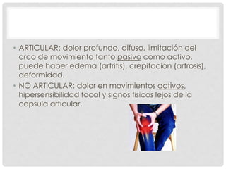 • ARTICULAR: dolor profundo, difuso, limitación del
arco de movimiento tanto pasivo como activo,
puede haber edema (artritis), crepitación (artrosis),
deformidad.
• NO ARTICULAR: dolor en movimientos activos,
hipersensibilidad focal y signos físicos lejos de la
capsula articular.

 