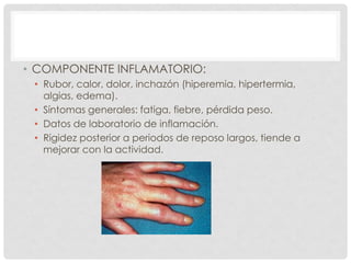 • COMPONENTE INFLAMATORIO:
• Rubor, calor, dolor, inchazón (hiperemia, hipertermia,
algias, edema).
• Síntomas generales: fatiga, fiebre, pérdida peso.
• Datos de laboratorio de inflamación.
• Rigidez posterior a periodos de reposo largos, tiende a
mejorar con la actividad.

 