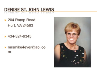 DENISE ST. JOHN LEWIS

    204 Ramp Road


    Hurt, VA 24563

    434-324-9345




    mrsmike4ever@aol.co

    m
 