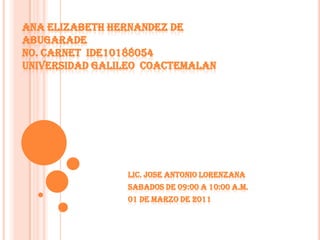 ANA ELIZABETH HERNANDEZ DE ABUGARADE No. CARNET  IDE10188054UNIVERSIDAD GALILEO  COACTEMALAN LIC. JOSE ANTONIO LORENZANA SABADOS DE 09:00 A 10:00 A.M. 01 DE marzo DE 2011 