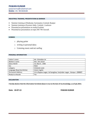 PAWAN KUMAR
pawanverma@rocketmail.com
Mobile: +91- 9015818185
[

INDUSTRIAL TRAINING, PRESENTATIONS & SEMINAR

Summer training at Hindustan Aeronautics Limited, Kanpur
Summer training at Scooters India Limited , Lucknow
Presented an presentation on methyl hydrate
Presented an presentation on topic HS-748 Aircraft.

HOBBIES

o playing guitar
o writing in personal dairy
o Listening music and net surfing
PERSONAL INFORMATION
Father’s name
Mother’s name
Date of Birth
Sex
category
Language (Read And Write)
Permanent Address
Ready to relocate

Mr. Chheddan lal
Mrs. Shiv dulari
22, March , 1990
Male
Schedule caste
Hindi, English

21-b Rajeev nagar, lal banglow, harjinder nagar , Kanpur -208007
Yes

DECLARATION
I hereby declare that the information furnished above is true to the best of my knowledge, as of july 2013.

Date: 10-07-13

PAWAN KUMAR

 