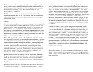 Planifica cada semana de manera que puedas darle tiempo a tus diferentes papeles en 
la vida. También debes de alimentarte con alimentos sanos, alimentos rajásicos que 
te ayudan a actuar todo el tiempo y alimentos sátvicos que te producen tranquilidad y 
paz e incrementan tu vitalidad y fuerza. Aquí están los vegetales, las frutas, 
productos lácteos y comida fresca. 
También debes evitar ver televisión y si quieres enterarte de las noticias lee 
periódico, así tu puedes elegir que leer y que no leer. Le pidió que practique y que 
regrese después de tres semanas de haber aplicado realmente las enseñanzas y no le 
entregó semilla alguna. 
Capítulo 8 
Después de seis semanas Ignacio ya no comía carnes rojas, pero aún pollo y pescado, 
su dieta era principalmente vegetariana, había bajado de peso y se sentía más ligero y 
saludable. También bloqueo su semana, delegó funciones y se dio cuenta que hacía 
labores rutinarias que le quitaban tiempo, pero le daba pena dejar de hacer ciertas 
actividades que él disfrutaba. Los fines de semana no trabajaba y le dedicaba integro 
a su familia. Después de estas seis semanas sentía que no lo hacía perfecto, pero que 
había avanzado lo suficiente para ir a ver al maestro. Cuando llegó, toco v arias veces 
la puerta y no le abrieron, parecía que no había nadie. 
Volvió al día siguiente y fue lo mismo, nadie abría la puerta, por lo que se animó a 
tocar la puerta del costado. Salió una señora que le comunicó que al gurú le atropelló 
un carro hacía tres semanas y murió. Ignacio sintió ganas de llorar, no entendía por 
que le pasaba esto, justamente cuando estaba mejorando y progresando, le quitaban 
su única oportunidad de progresar. Se dio cuenta que estaba pensando en él y no en 
su maestro, se dio cuenta que en todo este tiempo se había comportado de una 
manera egocéntrica y nunca le había preguntado sobre su vida al maestro, nunca le 
dijo gracias. Ignacio fue a su casa y en su jardín se puso a observar sus plantas que 
eran los únicos recuerdos físicos que le dejo su gurú. Miró a las plantas y sintió 
ganas de llorar, recordó su transformación como persona. 
Recordó todas las lecciones que su maestro le dio, las enseñanzas de cada semilla, 
los ejemplos que le daba para que entendiera mejor. Pensó en cual sería la séptima 
semilla. Se puso a meditar en su jardín, esta vez fue especial, sintió un profundo 
amor y unidad con el todo. Su pena y su dolor se transformó en paz y tranquilidad. 
Capítulo 9 
Pasaron tres semanas desde que se enteró de la muerte de su maestro, ahora Ignacio 
se dedicaba a dar conferencias 3 ó 4 veces por semana, y al finalizar lo felicitaban y 
le daban las gracias sinceramente, este era su mejor pago. Ese día al regresar a su 
casa vio un sobre que le habían dejado, tenía olor a incienso, era de su maestro, así 
que la abrió, dejando caer unas semillas. El maestro le decía que un maestro nunca 
olvida a sus discípulos, él ya no estaba en el mundo material pero le había dejado 
esta carta. Le entregaba la séptima semilla, era un árbol de hunco, que representa la 
libertad, y le daba el mensaje antes que la plantase. Le dijo que este árbol tiene la 
peculiaridad de ser totalmente flexible, soporta vientos huracanados y puede doblarse 
y colocarse en posición horizontal. Su flexibilidad le da la libertad total de 
movimiento, lo único que no se mueve y es rígido es su raíz. Le explicaba que esta 
planta tenía más de un mensaje y uno de ellos era el mensaje de flexibilidad, le dijo 
que en la vida debemos tener libertad de adaptarnos a los vientos del cambio, ya que 
en el plano material todo cambia minuto a minuto, hay que estar dispuesto a cambiar 
y a ser flexible. 
El reto del ser humano es tener el valor de crear nuevos caminos y dejar las rutas 
conocidas, para mejorar y crecer. Cambiar significa asumir el riesgo de equivocarse 
y esto nos hace vulnerable, que es exactamente lo que el ego no quiere. Tienes que 
ser sordo a las cosas negativas. Ignacio se puso a reflexionar y continuo leyendo la 
carta. El otro mensaje de la semilla es la sabiduría del desapego. En la superficie el 
hunco no esta apegado a nada, fluye con los vientos y no les ofrece resistencia como 
otros árboles rígidos. Los seres humanos debemos ser como el hunco, libres y no 
arraigados a lo superficial, a los bienes materiales y a las formas . Nuestro arraigo 
debe estar en nuestro espíritu. Ignacio recuerda que el objetivo de esta vida es 
encontrar ese pedacito de Dios dentro de ti y vivir cada momento en felicidad y paz. 
Dios sabe por qué hace las cosas. Todas las circunstancias nos ayudan a crecer, a 
aprender, y pone a prueba nuestra capacidad de percibir la paz y la felicidad de la 
divinidad dentro de nosotros. 
Después de un tiempo de leer la carta Ignacio daba conferencias pero sólo llegaba el 
mensaje a un número limitado de personas, y pensó en la forma de llegar a un mayor 
número de gente y decidió escribir un libro. Y dijo: le pondré como título "El secreto 
de las siete semillas" 
 